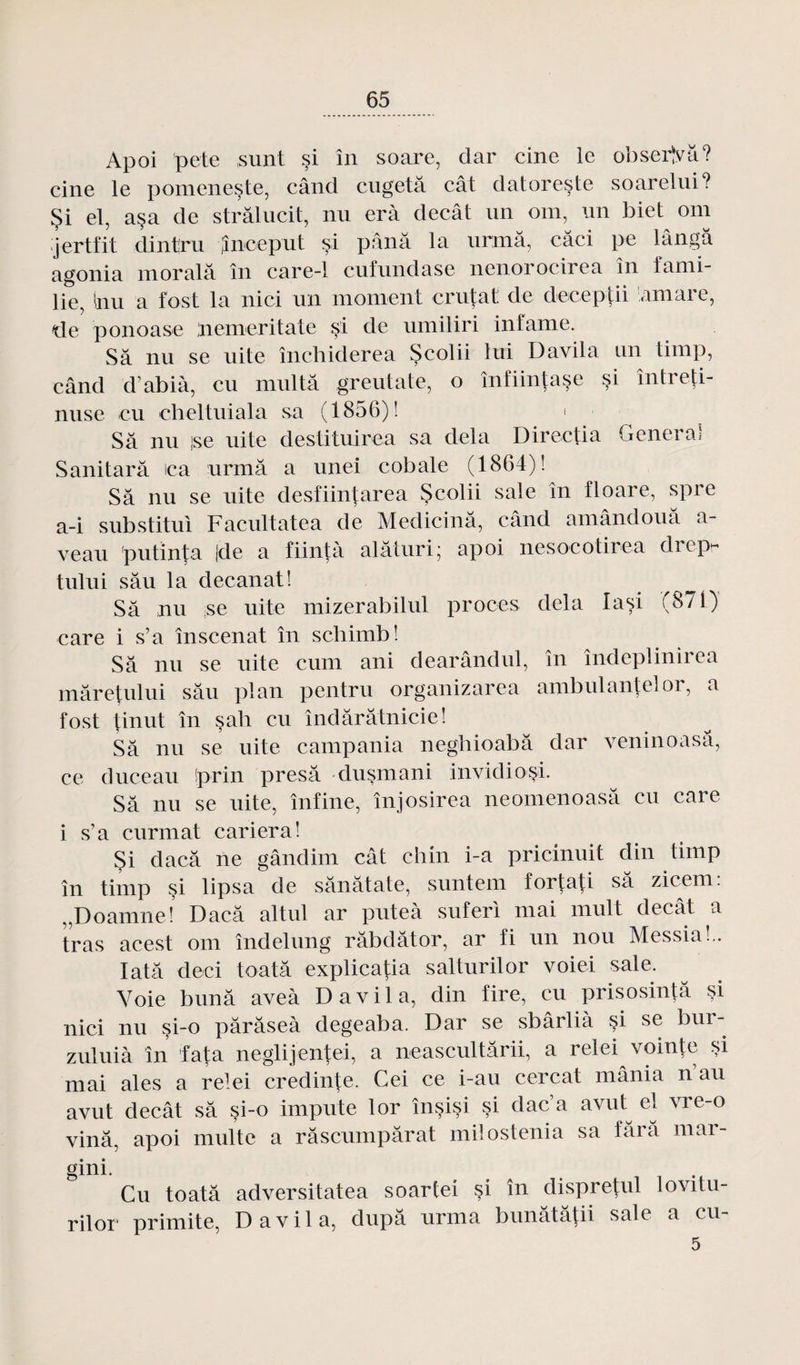 Apoi pote ,sunt si in soare, dar cinc le observa? cine le pomeneste, când cugetâ cât datoreste soarelui? Çi el, asa de strâlucit, nu erà decâi un oui, un biet om jertfit dintru Jnceput si pana la urmâ, câci pe lângà agonia moralâ în care-1 cufnndase nenorocirea în fami¬ lle, Inu a fost la nici un moment crutat de deeeptii arnare, de ponoase ;nemeritate si de umiliri infâme. Sa nu se uite închiderea Scolii lui Davila un timp, când d’abià, eu multâ greutate, o înfiintase si întreti- nuse eu cheltuiala sa (1856)! Sa nu jse uite destituirea sa delà Directia Genei a» Sanitarâ ica urmâ a unei cobale (1864)! Sa nu se uite desfiintarea Scolii sale în floare, spre a-i substitut Facultatea de Medicinâ, când amândouâ a- veau putïnta |de a fiintà alâturi; apoi nesocotirea drepr tului sâu la decanat! Sa nu se uite mizerabilul procès delà lasi (871) care i s’a înscenat în schimb! Sa nu se uite cum ani dearândul, in îndeplinirea mâretului sâu plan pentru organizarea ambulantelor, a fost tinut în sah eu îndârâtnicie! Sa nu se uite campania neghioabâ dar veninoasâ, ce duce au !prin presâ dusmani invidiosi. Sa nu se uite, înfine, înjosirea neomenoasâ eu care i s’a curmat cariera! Si daeâ ne gândim cât chin i-a pricinuit din timp în timp si lipsa de sânâtate, suntem fortati sa zicem: „Doamne! Dacâ altul ar puteà suferl mai mutt decât a tras acest om îndelung râbdâtor, ar fi un non Messia!.. Iatâ deci toatâ explicatia salturilor voie! sale. Voie b un a aveà Davila, din fire, eu prisosintâ si nici nu si-o pârâseà degeaba. Dar se sbârlià si se bur- zuluià în fata neglijentei, a neascultârii, a relei vointe si mai aies a relei credinte. Cei ce i-au cercat mânia n au avut decât sa si-o impute lor înçisi si dac’a avid el vre-o vinâ, apoi multe a râscumpârat milostenia sa fârâ mar- gini. Cu toatâ adversitatea soartei si în dispretul lovdu- rilor primite, Davila, dupâ urma bunâtâtii sale a cu- 5