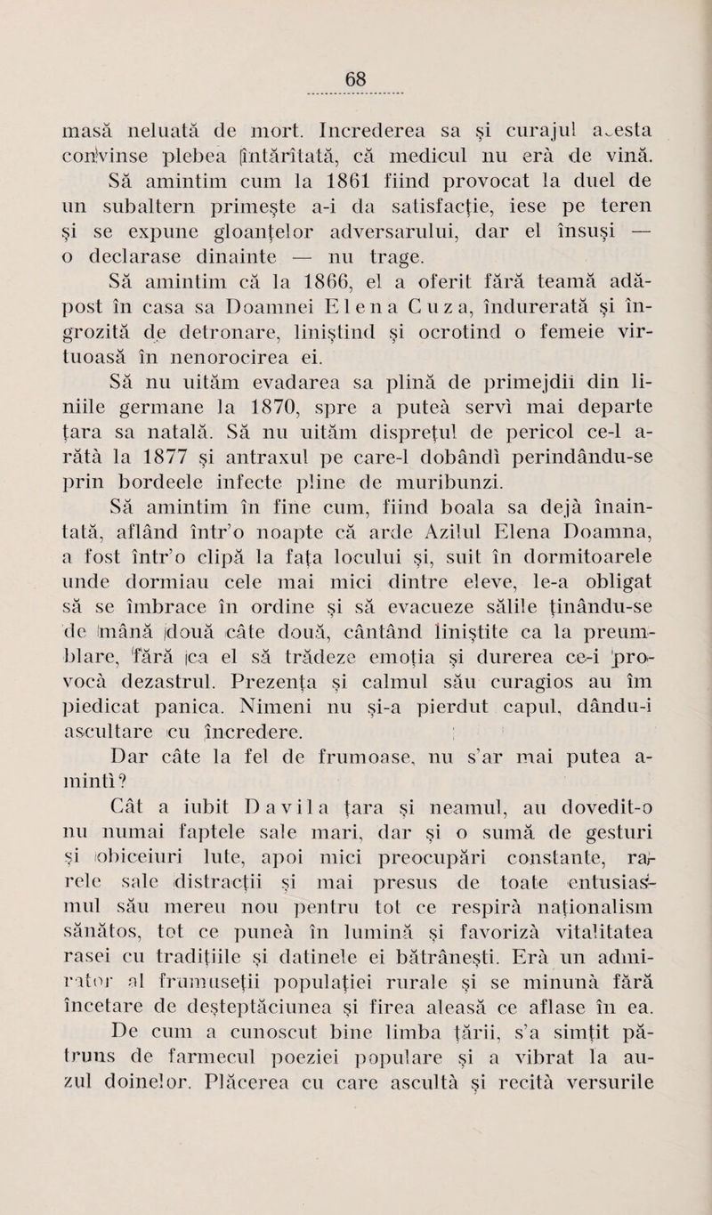rnasâ neluatâ de mort. Increderea sa §i curajul a^esta corivinse plebea (întârîtatâ, câ medicul nu erà de vinâ. Sa amintim ciirn la 1861 fiind provocat la duel de un subaltern primeste a-i da satisfaetie, iese pe teren §i se expime gloantelor adversarului, dar el însusi — o declarase dinainte — nu trage. Sa amintim câ la 1866, el a oferit fârâ teamâ adâ- post în casa sa Doamnei El en a C uz a, îndureratâ §i în- grozitâ de detronare, linistind si ocrotind o femeie vir- tuoasâ în nenorocirea ei. Sa nu uitâm evadarea sa plinâ de primejdii din li- niile gennane la 1870, spre a puteà servi mai départe tara sa natalâ. Sa nu uitâm dispretul de pericol ce-1 a- râtà la 1877 si antraxul pe care-1 dobândi perindându-se prin bordeele infecte pline de muribunzi. Sâ amintim în fine cum, fiind boala sa déjà înain- tatâ, aflând într’o noapte câ arde Azilul Elena Doamna, a fost într’o clipâ la fat a locului si, suit în dormitoarele unde dormiau cele mai mici dintre eleve, le-a obligat sâ se îinbrace în ordine si sâ evacueze sâlile tinându-se 5 5 de imânâ jdouâ câte doua, cântând linistite ca la preum- blare, fârâ jca el sâ trâdeze emotia si durerea ce-i pro- vocà dezastrul. Prezenta si caimul sâu curagios au îm piedicat panica. Nimeni nu si-a pierdut capul, dândn-i ascultare eu încredere. Dar câte la fel de frumoase, nu s’ar mai putea a- minti ? Cât a iubit D a vil a tara çi neamul, au dovedit-o nu numai faptele sale mari, dar si o sumâ de gesturi si iobiceiuri lute, apoi mici preocupâri constante, rar rele sale distractii si mai presus de toate entusias- mul sâu mereu non pentru tôt ce respira nationalism sânâtos, tôt ce puneà în luminâ si favorizà vitalitatea rasei eu tradi{iile si datinele ei bâtrâneçti. Erà un admi¬ rât or al frumusetii populatiei rurale si se minunà fârâ înceiare de desteptâciunea si firea aleasâ ce aflase în ea. De cum a cunoscut bine limba târii, s’a simtit pâ- truns de farmecul poeziei populare si a vibrât la au- zul doineîor. Plâcerea eu care ascultà si recità versurile