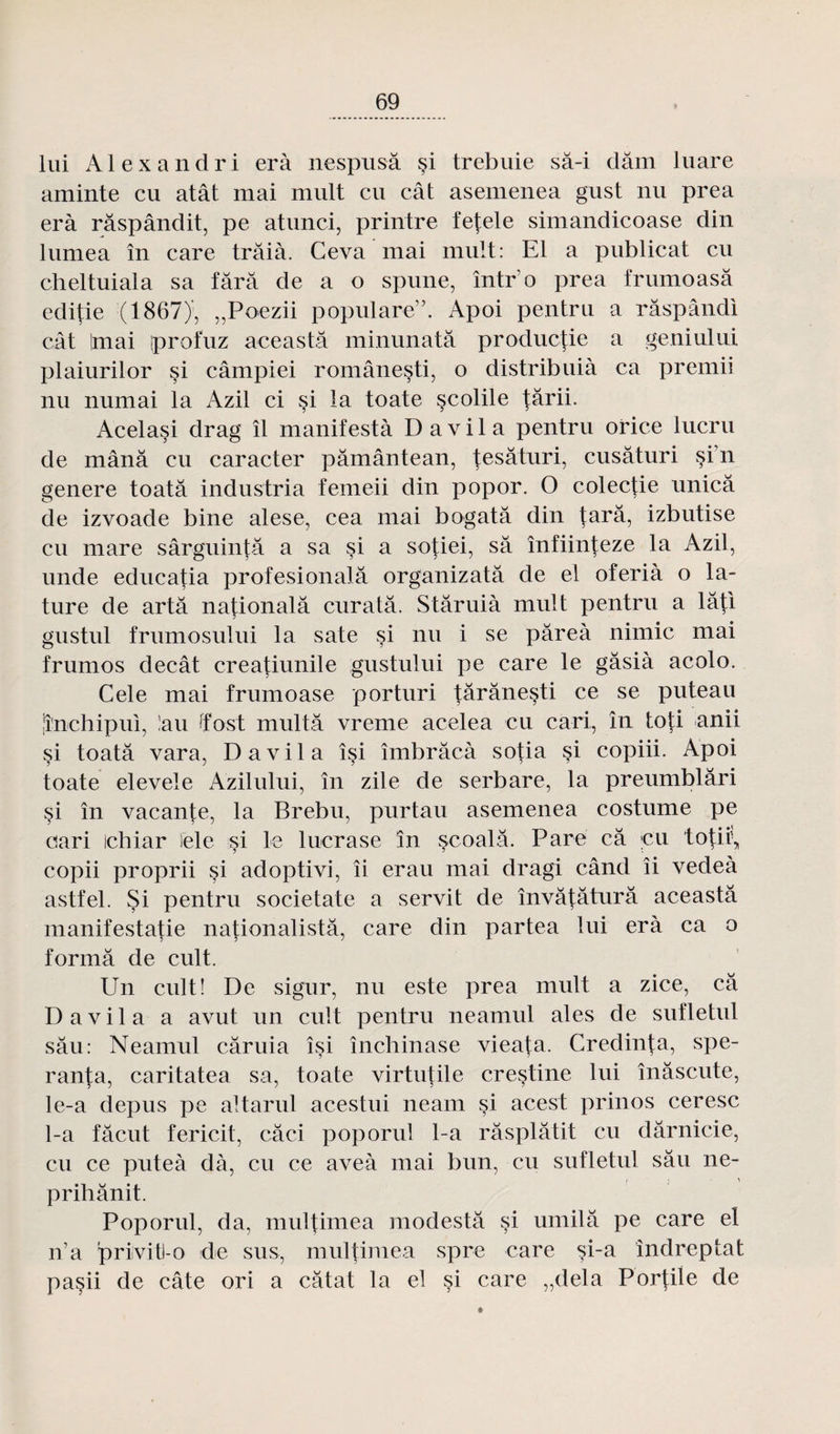 lui Al ex and ri erà nespusâ si trebuie sâ-i dam luare aminte eu atât mai mult eu cât asemenea gust nu prea erà râspândit, pe atunci, printre fefele simandicoase din lumea în care trâià. Ceva mai mult: El a publicat eu cheltuiala sa tara de a o spune, într’o prea frumoasâ editie (1867), „Poezii populare”. Apoi pentru a râspândi cât imai iprofuz aceastâ minunatâ productie a geniului plaiurilor si câmpiei române§ti, o distribuià ca premii nu numai la Azil ci si la toate scolile târii. Acelasi drag il manifestà D a v i 1 a pentru orice lucru de mânâ eu caracter pâmântean, tesâturi, cusâturi §i’n genere toatâ industria femeii din popor. O colectie unicâ de izvoade bine alese, cea mai bogatâ din tara, izbutise eu mare sârguintâ a sa si a sotiei, sa înfiinteze la Azil, unde educatia profesionalâ organizatâ de el oferià o la- ture de artâ national â curatâ. Stâruià mult pentru a lâti gustul frumosului la sate si nu i se pâreà nimic mai frumos decât creatiunile gustului pe care le gâsià acolo. Cele mai frumoase porturi târânesti ce se puteau lî'nchipui, !au tfost multà vreme acelea eu cari, în toti anii si toatâ vara, D a vil a îsi îmbrâcà sotia si copiii. Apoi toate elevele Azilului, în zile de serbare, la preumblâri si în vacante, la Brebu, purtau asemenea costume pe cari ichiar lele si le lucrase în scoalâ. Pare câ eu to^ii\ copii proprii si adoptivi, îi erau mai dragi când îi vedeà astfel. Si pentru societate a servit de învâtâturâ aceastâ manifestatie nationalistâ, care din partea lui erà ca o formâ de cuit. Un cuit! De sigur, nu este prea mult a zice, câ D a v i 1 a a avut un cuit pentru neamul aies de suîletul sâu: Neamul câruia îsi închinase vieata. Credin^a, spe- ranta, caritatea sa, toate virtutile cre§tine lui înâscute, le-a depus pe altarul acestui neam si acest prinos ceresc 1-a fâcut fericit, câci poporul 1-a râsplâtit eu dârnicie, eu ce puteà dà, eu ce aveà mai bun, eu sufletul sâu ne- i • \ prihânit. Poporul, da, multimea modestâ çi umilâ pe care et n’a privitt-0 de sus, multimea spre care si-a îndreptat paçii de câte ori a câtat la el si care „dela Por|iie de