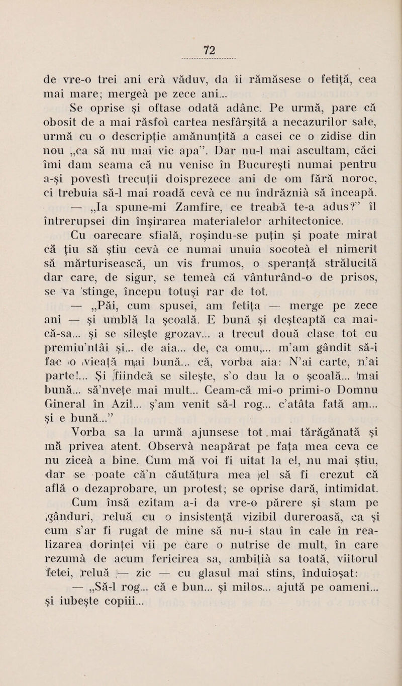de vre-o trei ani erà vâduv, da îi râmâsese o fetitâ, cea mai mare; mergeà pe zece ani... Se oprise §i oftase odatâ adânc. Pe urmâ, pare câ obosit de a mai râsfol cartea nesfârsitâ a necazurilor sale, urmâ eu o descripjie amânimfitâ a casei ce o zidise din nou „ca sa nu mai vie apa”. Dar nu-1 mai ascultam, câci îmi dam seama câ nu venise în Bucureçti numai pentru a-si povesti trecutii doisprezece ani de om fârâ noroc, ci trebuia sâ-1 mai roadâ cevà ce nu îndrâznià sâ înceapâ. — „Ia spune-mi Zamfire, ce treabâ te-a adus?” il întrerupsei din însirarea materialelor arhitectonice. Cu oarecare sfialâ, rosindu-se putin §i poate mirât câ tiu sâ stiu cevà ce numai unuia socoteà el nimerit sâ mârturiseascâ, un vis frumos, o speranjâ strâlucitâ dar care, de sigur, se temeà câ vânturând-o de pris os, se va stinge, începu totusi rar de tôt. — „Pâi, cum spusei, am fetita — merge pe zece ani — si umblâ la seoalâ. E bunâ si desteaptâ ca mai- câ-sa... si se sileste grozav... a trecut douâ clase tôt cu premiu’ntâi si... de aia... de, ca omu,... m’am gândit sâ-i fac io ivieatâ mai bunâ... câ, vorba aia: N’ai carte, n’ai parte!... Si rïiindcâ se sileste, s’o dau la o seoalâ... huai bunâ... sâ’nvete mai mult... Ceam-câ mi-o primi-o Domnu Gineral în Azil... s’am venit sâ-1 rog... c’atâta fatâ am... si e bunâ...” Vorba sa la urmâ ajunsese tôt mai târâgânatâ si mâ privea atent. Observà neapârat pe fafa mea ceva ce nu ziceà a bine. Cum mâ voi fi uitat la el, nu mai stiu, dar -se poate cà’n câutâtura mea (tel sâ fi crezut câ aflâ o dezaprobare, un protest; se oprise darâ, intimidât. Cum însâ ezitam a-i da vre-o pârere si stam pe kgânduri, ireluâ eu o insistentâ vizibil dureroasâ, ca si cum s’ar fi rugat de mine sâ nu-i stau în cale în rea- lizarea dorintei vii pe care o nutrise de mult, în care rezumà de acum fericirea sa, ambi|:ià sa toatâ, viitorul fetei, reluâ }— zic — eu glasul mai stins, înduiosat: — „Sâ-l rog... câ e bun... si milos... ajutâ pe oameni... §i iubeçte copiii...