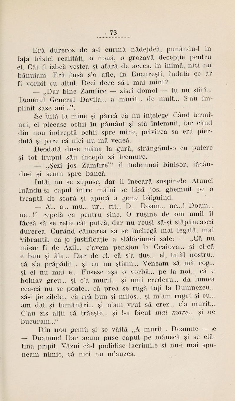Erà dureros de a-i curmà nâdejdeà, punându-1 in fata tristei realitâti, o noua, o grozavâ deceptie pentru el. Cât îi izbeà vestea si afarâ de aceea, în inimâ, nici nu bânuiam. Erà iinsâ s’o afle, în Bucuresti, îndatâ ce ar fi vorbit eu altul. Deci dece sâ-1 mai mint? — ,,Dar bine Zamfire — zisei domol — tu nu stii?... Üonuiul General Davila... a mûrit... de mult... S an îm- plinit sase ani...”. ;Se uità la mine si pâreà câ nu întelege. G a nd termi¬ nai, el plecase ochii în pâmant si stà înlemnit, iar când din nou îndreptâ ochii spre mine, privirea sa era pier- dutâ si pare câ nici nu mâ vedeà. Deodatâ duse mâna la gurâ, strângând-o eu pu ter e si tôt trupul sâu începù sâ tremure. — „$ezi jos Zamfire”! il îndemnai binisor, fâcân- du-i jsi semn spre bancâ. Intâi nu se supuse, dar il înecarâ suspinele. Atunci luându-si capul între mâini se lâsâ jos, ghemuit pe o treaptâ de scarâ si apucâ a gerne bâiguind. — A... a... mu... ur... rit... D... Doam... ne...! Doain... ne...!” repetà ca pentru sine. O rusine de om umil il fâceà sâ se refie cât puteà, dar nu reusi sâ-§i stâpâneascâ durerea. Gurând câinarea sa se închegâ mai legatâ, mai îvibrantâ, ica 10 justificatie a slâbiciunei sale: — ,,Gâ nu mi-ar fi de Azil... cavem pension la Craiova... si ci-ca e bun §i âla... Dar de el, câ s’a dus... el, tatâl nostru.. câ s’a prâpâdit... si eu nu stiam... Veneam sâ mâ rog... si el nu mai e... Fusese asa o vorbâ... pe la noi... câ e bolnav greu... si c’a mûrit... si unii credeau... da lumea cea-câ nu se poate... câ prea se rugà toti la Dumnezeu... sâ-i tie zilele... câ erà bun §i milos... si m’am rugat si eu... am dat si lumânâri... si n’am vrut sâ crez... c’a mûrit... C’au zis alfii câ trâeste... §i 1-a fâcut mai mare... si ne bucuram...” Din !nou gemù si se vâitâ ,,A mûrit... Doamne — <e — Doamne! Dar acum puse capul pe mânecâ si se clâ- tina pripit. Vâzui câ-1 podidise lacrimile si nu-i mai spu- neam nimic, câ nici nu m’auzea.