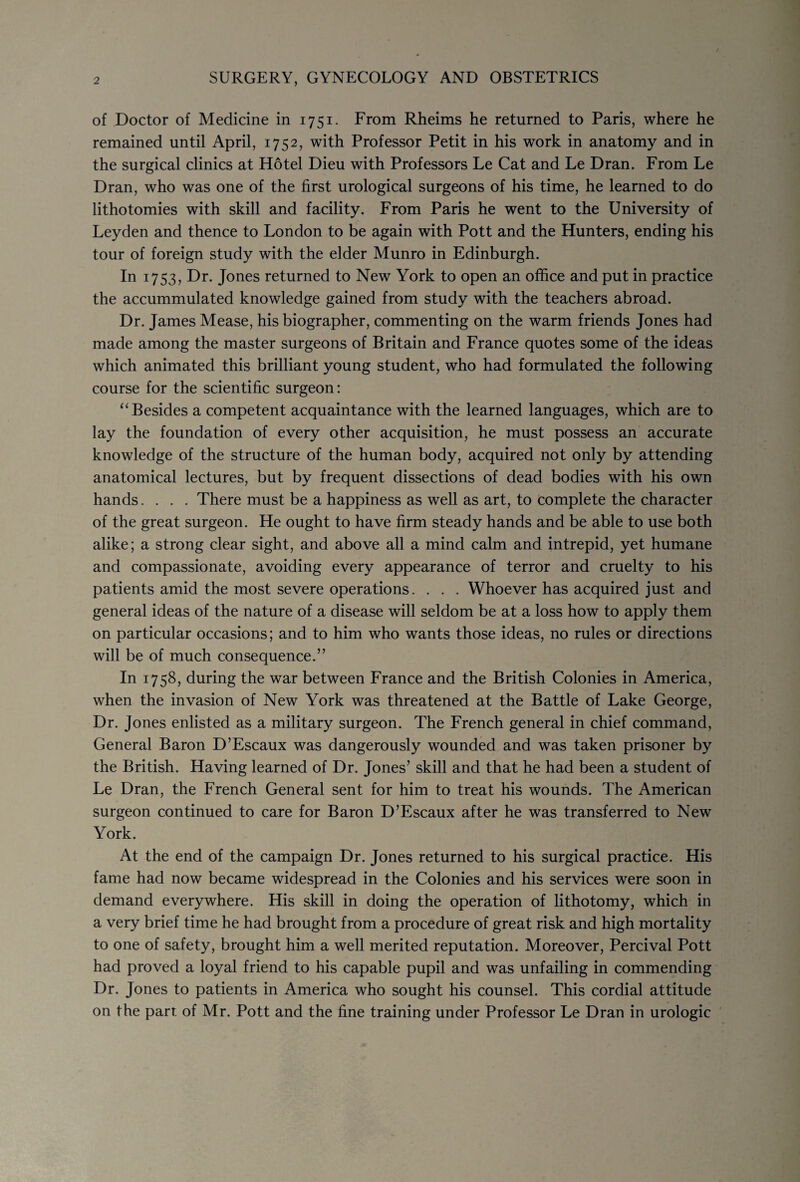 of Doctor of Medicine in 1751. From Rheims he returned to Paris, where he remained until April, 1752, with Professor Petit in his work in anatomy and in the surgical clinics at Hotel Dieu with Professors Le Cat and Le Dran. From Le Dran, who was one of the first urological surgeons of his time, he learned to do lithotomies with skill and facility. From Paris he went to the University of Leyden and thence to London to be again with Pott and the Hunters, ending his tour of foreign study with the elder Munro in Edinburgh. In 1753, Dr. Jones returned to New York to open an office and put in practice the accummulated knowledge gained from study with the teachers abroad. Dr. James Mease, his biographer, commenting on the warm friends Jones had made among the master surgeons of Britain and France quotes some of the ideas which animated this brilliant young student, who had formulated the following course for the scientific surgeon: “ Besides a competent acquaintance with the learned languages, which are to lay the foundation of every other acquisition, he must possess an accurate knowledge of the structure of the human body, acquired not only by attending anatomical lectures, but by frequent dissections of dead bodies with his own hands.... There must be a happiness as well as art, to complete the character of the great surgeon. He ought to have firm steady hands and be able to use both alike; a strong clear sight, and above all a mind calm and intrepid, yet humane and compassionate, avoiding every appearance of terror and cruelty to his patients amid the most severe operations. . . . Whoever has acquired just and general ideas of the nature of a disease will seldom be at a loss how to apply them on particular occasions; and to him who wants those ideas, no rules or directions will be of much consequence.” In 1758, during the war between France and the British Colonies in America, when the invasion of New York was threatened at the Battle of Lake George, Dr. Jones enlisted as a military surgeon. The French general in chief command, General Baron D’Escaux was dangerously wounded and was taken prisoner by the British. Having learned of Dr. Jones’ skill and that he had been a student of Le Dran, the French General sent for him to treat his wounds. The American surgeon continued to care for Baron D’Escaux after he was transferred to New York. At the end of the campaign Dr. Jones returned to his surgical practice. His fame had now became widespread in the Colonies and his services were soon in demand everywhere. His skill in doing the operation of lithotomy, which in a very brief time he had brought from a procedure of great risk and high mortality to one of safety, brought him a well merited reputation. Moreover, Percival Pott had proved a loyal friend to his capable pupil and was unfailing in commending Dr. Jones to patients in America who sought his counsel. This cordial attitude on the parr, of Mr. Pott and the fine training under Professor Le Dran in urologic
