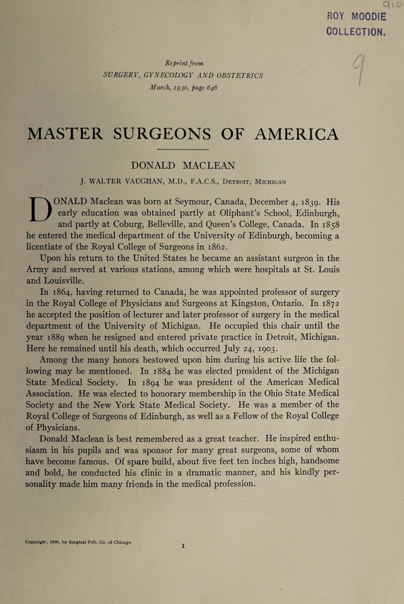 ROY MOODIE COLLECTION. Reprint from SURGERY, GYNECOLOGY AND OBSTETRICS March, 1930, page 646 MASTER SURGEONS OF AMERICA DONALD MACLEAN J. WALTER VAUGHAN, M.D., F.A.C.S., Detroit, Michigan DONALD Maclean was born at Seymour, Canada, December 4, 1839. His early education was obtained partly at Oliphant’s School, Edinburgh, and partly at Coburg, Belleville, and Queen’s College, Canada. In 1858 he entered the medical department of the University of Edinburgh, becoming a licentiate of the Royal College of Surgeons in 1862. Upon his return to the United States he became an assistant surgeon in the Army and served at various stations, among which were hospitals at St. Louis and Louisville. In 1864, having returned to Canada, he was appointed professor of surgery in the Royal College of Physicians and Surgeons at Kingston, Ontario. In 1872 he accepted the position of lecturer and later professor of surgery in the medical department of the University of Michigan. He occupied this chair until the year 1889 when he resigned and entered private practice in Detroit, Michigan. Here he remained until his death, which occurred July 24, 1903. Among the many honors bestowed upon him during his active life the fol¬ lowing may be mentioned. In 1884 he was elected president of the Michigan State Medical Society. In 1894 he was president of the American Medical Association. He was elected to honorary membership in the Ohio State Medical Society and the New York State Medical Society. He was a member of the Royal College of Surgeons of Edinburgh, as well as a Fellow of the Royal College of Physicians. Donald Maclean is best remembered as a great teacher. He inspired enthu¬ siasm in his pupils and was sponsor for many great surgeons, some of whom have become famous. Of spare build, about five feet ten inches high, handsome and bold, he conducted his clinic in a dramatic manner, and his kindly per¬ sonality made him many friends in the medical profession. Copyrigh*, 1930, by Surgical Pub. Co. of Chicago I