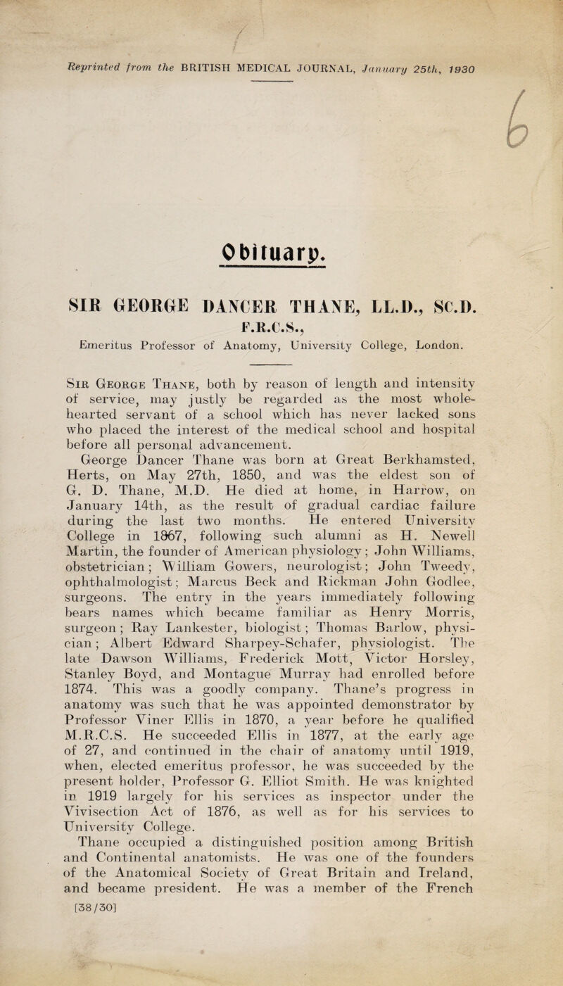 Reprinted from the BRITISH MEDICAL JOURNAL, January 25th, 1930 Obituary. SIR GEORGE DANCER THANE, LL.D., SC.D. F.K.C.S., Emeritus Professor of Anatomy, University College, London. Sir George Thane, both by reason of length and intensity of service, may justly be regarded as the most whole¬ hearted servant of a school which has never lacked sons who placed the interest of the medical school and hospital before all personal advancement. George Dancer Thane was born at Great Berkhamsted, Herts, on May 27th, 1850, and was the eldest son of G. D. Thane, M.D. He died at home, in Harrow, on January 14th, as the result of gradual cardiac failure during the last two months. He entered University College in 1867, following such alumni as H. Newell Martin, the founder of American physiology ; John Williams, obstetrician; William Gowers, neurologist; John Tweedy, ophthalmologist; Marcus Beck and Rickman John Godlee, surgeons. The entry in the years immediately following bears names which became familiar as Henry Morris, surgeon ; Ray Lankester, biologist; Thomas Barlow, physi¬ cian ; Albert Edward Sharpey-Schafer, physiologist. The late Dawson Williams, Frederick Mott, Victor Horsley, Stanley Boyd, and Montague Murray had enrolled before 1874. This was a goodly company. Thane’s progress in anatomy was such that he was appointed demonstrator by Professor Viner Ellis in 1870, a year before he qualified M.R.C.S. He succeeded Ellis in 1877, at the early age of 27, and continued in the chair of anatomy until 1919, when, elected emeritus professor, he was succeeded by the present holder, Professor G. Elliot Smith. He was knighted in 1919 largely for his services as inspector under the Vivisection Act of 1876, as well as for his services to University College. Thane occupied a distinguished position among British and Continental anatomists. He was one of the founders of the Anatomical Society of Great Britain and Ireland, and became president. He was a member of the French [38/30]