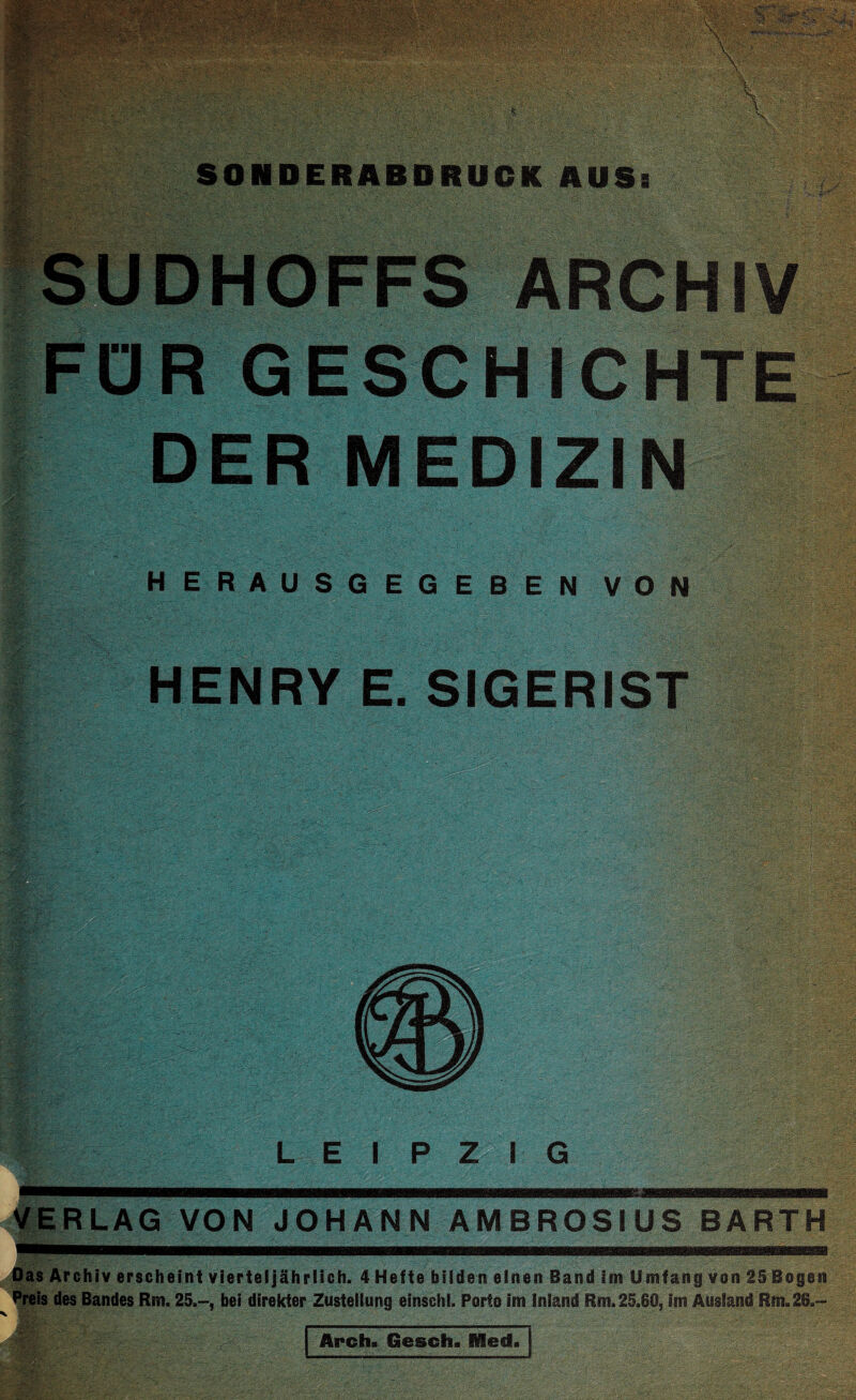 SONDERABDRUCK AUSi ; i- - '• 4 V/4 •. V.' .'' - .'.e . : *,X .v ;‘H •••• . . - - ■_ '• •' . • Z.; ■fUDHOFFS ARCHIV FÜR GESCHICHTE DER MEDIZIN HERAUSGEGEBEN VON HENRY E. SIGERIST VERLAG VON JOHANN AMBROSIUS BARTH Das Archiv erscheint vierteljährlich. 4 Hefte bilden einen Band im Umfang von 25 Bogen Preis des Bandes Rm. 25.-, bei direkter Zustellung einschl. Porto im Inland Rm. 25.80, im Ausland Rm.26.- Arch. Gosch, Dlesf.