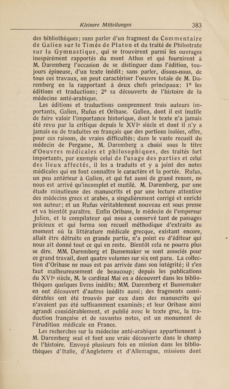 des bibliotheques; sans parier d’un fragment du Commentaire de Galien sur le Timee de Platon et du traite de Philostrate sur la Gymnastique, qui se trouverent parmi les ouvrages inesperement rapportes du mont Athos et qui fournirent ä M. Daremberg l’occasion de se distinguer dans l’edition, tou- jours epineuse, d’un texte inedit; sans parier, disons-nous, de tous ces travaux, on peut caracteriser Toeuvre totale de M. Da¬ remberg en la rapportant ä deux chefs principaux: 1° les editions et traductions; 2° sa decouverte de Thistoire de la medecine ante-arabique. Les editions et traductions comprennent trois auteurs im- portants, Galien, Rufus et Oribase. Galien, dont il est inutüe de faire valoir l’importance historique, dont le texte n’a jamais ete revu par la critique depuis le XVle siede et dont il n’y a jamais eu de traduites en fran^ais que des portions isolees, offre, pour ces raisons, de vraies difficultes; dans le vaste recueil du medecin de Pergame, M. Daremberg a choisi sous le titre d’Oeuvres medicales et philosophiques, des traites fort importants, par exemple celui de l’usage des parties et celui des lieux affectes, il les a traduits et y a joint des notes medicales qui en font connaitre le caractere et la portee. Rufus, un peu anterieur ä Galien, et qui fut aussi de grand renom, ne nous est arrive qu’incomplet et mutile. M. Daremberg, par une etude minutieuse des manuscrits et par une lecture attentive des medecins grecs et arabes, a singulierement corrige et enrichi son auteur; et un Rufus veritablement nouveau est sous presse et va bientöt paraitre. Enfin Oribase, le medecin de l’empereur Julien, et le compilateur qui nous a conserve tant de passages precieux et qui forma son recueil methodique d’extraits au moment oü la litterature medicale grecque, existant encore, allait etre detruite en grande partie, n’a point eu d’editeur qui nous ait donne tout ce qui en reste. Bientöt cela ne pourra plus se dire. MM. Daremberg et Bussemaker se sont associes pour ce grand travail, dont quatre volumes sur six ont paru. La Collec¬ tion d’Oribase ne nous est pas arrivee dans son integrite; il s’en faut malheureusement de beaucoup; depuis les publications du XV!e siede, M. le Cardinal Mai en a decouvert dans les biblio¬ theques quelques livres inedits; MM. Daremberg et Bussemaker en ont decouvert d’autres inedits aussi; des fragments consi- derables ont ete trouves par eux dans des manuscrits qui n’avaient pas ete suffisamment examines; et leur Oribase ainsi agrandi considerablement, et publie avec le texte grec, la tra- duction frangaise et de savantes notes, est un monument de Terudition medicale en France. Les recherches sur la medecine ante-arabique appartiennent ä M. Daremberg seul et font une vraie decouverte dans le champ de Thistoire. Envoye plusieurs fois en mission dans les biblio¬ theques d’Italie, d’Angleterre et d’Allemagne, missions dont