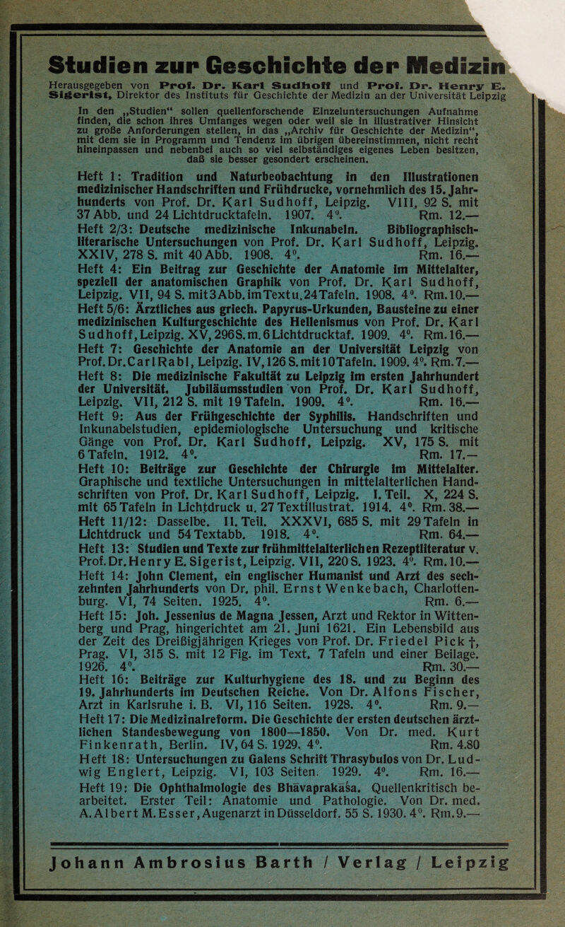 Studien zur Geschichte der Medizin Herausgegeben von Prof. Dr. Karl Sudhoff und Prof. Dr. Henry E. Sigerlst, Direktor des Instituts für Geschichte der Medizin an der Universität Leipzig In den „Studien“ sollen quellenforschende Einzeluntersuchungen Aufnahme finden, die schon ihres Umfanges wegen oder weil sie in illustrativer Hinsicht zu große Anforderungen stellen, in das „Archiv für Geschichte der Medizin“, mit dem sie in Programm und Tendenz im übrigen übereinstimmen, nicht recht hineinpassen und nebenbei auch so viel selbständiges eigenes Leben besitzen, daß sie besser gesondert erscheinen. Heft 1: Tradition und Naturbeobachtung in den Illustrationen medizinischer Handschriften und Frühdrucke, vornehmlich des 15. Jahr¬ hunderts von Prof. Dr. Karl Sudhoff, Leipzig. VIII, 92 S. mit 37 Abb. und 24 Lichtdrucktafeln. 1907. 4°. Rm. 12.— Heft 2/3: Deutsche medizinische Inkunabeln. Bibliographisch¬ literarische Untersuchungen von Prof. Dr. Karl Sudhoff, Leipzig. XXIV, 278 S. mit 40 Abb. 1908. 4°. Rm. 16.— Heft 4: Ein Beitrag zur Geschichte der Anatomie im Mittelalter, speziell der anatomischen Graphik von Prof. Dr. Karl Sud hoff, Leipzig. VII, 94 S. mit3 Abb. im Textu.24Tafeln. 1908. 4°. Rm.10.— Heft 5/6: Ärztliches aus griech. Papyrus-Urkunden, Bausteine zu einer medizinischen Kulturgeschichte des Hellenismus von Prof. Dr. Karl Sudhoff,Leipzig. XV, 296S.m.6Lichtdrucktaf. 1909. 4°. Rm.16.— Heft 7: Geschichte der Anatomie an der Universität Leipzig von Prof.Dr.CarlRabl, Leipzig. IV, 126S.mit 10Tafeln. 1909.4°. Rm.7.— Heft 8: Die medizinische Fakultät zu Leipzig im ersten Jahrhundert der Universität. Jubiläumsstudien von Prof. Dr. Karl Sudhoff, Leipzig. VII, 212 S. mit 19Tafeln. 1909. 4°. Rm.16.— Heft 9: Aus der Frühgeschichte der Syphilis. Handschriften und Inkunabelstudien, epidemiologische Untersuchung und kritische Gänge von Prof. Dr. Karl Sudhoff, Leipzig. XV, 175 S. mit 6 Tafeln. 1912. 4°. Rm. 17.- Heft 10: Beiträge zur Geschichte der Chirurgie im Mittelalter. Graphische und textliche Untersuchungen in mittelalterlichen Hand¬ schriften von Prof. Dr. Karl Sudhoff, Leipzig. I. Teil. X, 224 S. mit 65 Tafeln in Lichtdruck u. 27 Textillustrat. 1914. 4°. Rm. 38.— Heft 11/12: Dasselbe. II. Teil. XXXVI, 685 S. mit 29Tafeln in Lichtdruck und 54Textabb. 1918. 4°. Rm. 64.— Heft 13: Studien und Texte zur frühmittelalterlichen Rezeptliteratur v. Prof.Dr.Henry E. Sigerist, Leipzig. VII, 220S. 1923. 4°. Rm.10.— Heft 14: John Clement, ein englischer Humanist und Arzt des sech¬ zehnten Jahrhunderts von Dr. phil. Ernst Wenkebach, Charlotten¬ burg. VI, 74 Seiten. 1925. 4°. Rm. 6.— Heft 15: Joh. Jessenius de Magna Jessen, Arzt und Rektor in Witten¬ berg und Prag, hingerichtet am 21. Juni 1621. Ein Lebensbild aus der Zeit des Dreißigjährigen Krieges von Prof. Dr. Friedei Pickf, Prag. VI, 315 S. mit 12 Fig. im Text, 7 Tafeln und einer Beilage. 1926. 4°. Rm. 30.— Heft 16: Beiträge zur Kulturhygiene des 18. und zu Beginn des 19. Jahrhunderts im Deutschen Reiche. Von Dr. Alfons Fischer, Arzt in Karlsruhe i. B. VI, 116 Seiten. 1928. 4°. Rm. 9.— Heft 17: Die Medizinalreform. Die Geschichte der ersten deutschen ärzt¬ lichen Standesbewegung von 1800—1850. Von Dr. med. Kurt Finkenrath, Berlin. IV, 64 S. 1929. 4°. Rm. 4.80 Heft 18: Untersuchungen zu Galens Schrift Thrasybulos von Dr. Lud¬ wig Englert, Leipzig. VI, 103 Seiten. 1929. 4°. Rm. 16.— Heft 19: Die Ophthalmologie des Bhävaprakäsa. Quellenkritisch be¬ arbeitet. Erster Teil: Anatomie und Pathologie. Von Dr. med. A. Albert M. Esser, Augenarzt in Düsseldorf. 55 S. 1930. 4°. Rm.9.—