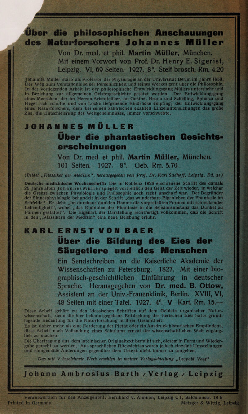 Uber die philosophischen Anschauungen des Naturforschers Johannes Müller Von Dr. med. et phil. Martin Müller, München. Mit einem Vorwort von Prof. Dr. Henry E. Sigerist, Leipzig. VI, 69 Seiten. 1927. 8°. Steif brosch, Rm. 4.20 Johannes Müller starb als Professor der Physiologie an der Universität Berlin im Jahre 1858. Der Weg zum Verständnis seiner Persönlichkeit und seines Werkes geht über die Philosophie. In der vorliegenden Arbeit ist der philosophische Entwicklungsgang Müllers untersucht und in Beziehung zur allgemeinen Geistesgeschichte gesetzt worden. Der Entwicklungsgang eines Menschen, der im Herzen Aristoteliker, an Goethe, Bruno und Schelling, Spinoza und Hegel sich schulte und von Locke tiefgehende Eindrücke empfing; der Entwicklungsgang eines Naturforschers, dem bei seinen zahlreichen exakten Einzeluntersuchungen das große Ziel, die Entschleierung des Weltgeheimnisses, immer vorschwebte. JOHANNES MÜLLER Über die phantastischen Gesichts¬ erscheinungen Von Dr. med. et phil. Martin Müller, München. 101 Seiten. 1927. 8°. Geb. Rm. 5.70 (Bildet „Klassiker der Medizin“, herausgegeben von Prof. Dr. Karl Sudhoff, Leipzig, Bd. 32) Deutsche medizinische Wochenschrift: Die in Koblenz 1826 erschienene Schrift des damals 25 Jahre alten JohannesMüller spiegelt vortrefflich den Geist der Zeit wieder, in welcher die Grenze zwischen Physiologie und Philosophie noch recht unscharf war. Der Begründer der Sinnesphysiologie behandelt in der Schrift „das wunderbare Eigenleben der Phantasie im Sehfelde“. Er sieht „im durchaus dunklen Raume die vorgestellten Formen mit schreckender Lebendigkeit“, wobei „das Einbilden der Phantasie in die Sehsinnsubstanz das Dunkel zu Formen gestaltet“. Die Eigenart der Darstellung rechtfertigt vollkommen, daß die Schrift in den „Klassikern der Medizin“ eine neue Belebung erfuhr. KARL ERNST VON R AER Über die Bildung des Eies der Säugetiere und des Menschen Ein Sendschreiben an die Kaiserliche Akademie der Wissenschaften zu Petersburg. 1827. Mit einer bio- graphisch-geschichtlichen Einführung in deutscher Sprache. Herausgegeben von Dr. med. B. Ottow, Assistent an der Univ.-Frauenklinik, Berlin. XVIII, VI, 48 Seiten mit einer Tafel. 1927. 4°. V Kart. Rm. 15.— Diese Arbeit gehört zu den klassischen Schriften auf dem Gebiete organischer Natur¬ wissenschaft, denn die hier bekanntgegebene Entdeckung des tierischen Eies hatte grund¬ legende Bedeutung für die Naturforschung in ihrer Gesamtheit. Es ist daher mehr als eine Forderung der Pietät oder ein Ausdruck historischen Empfindens, diese Arbeit nach Vollendung eines Säkulums erneut der wissenschaftlichen Welt zugäng¬ lich zu machen. Die Übertragung aus dem lateinischen Originaltext bemüht sich, diesem in Form und Wieder¬ gabe gerecht zu werden. Aus sprachlichen Rücksichten waren jedoch einzelne Umstellungen und sinngemäße Änderungen gegenüber dem Urtext nicht immer zu umgehen. Das mit V bezeichnete Werk erschien in meiner Verlagsabteilung „Leopold Voss“ Johann Ambrosius Barth / Verlag / Leipzig Verantwortlich für den Anzeigenteil: Bernhard v. Ammon, Leipzig CI, Salömonstr. 18 b Printed in Germany Metzger & Wittig, Leipzig