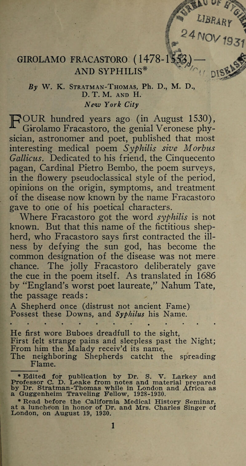 2 4 Nov GIROLAMO FRACASTORO ( I47S-1^53.) --* * ~ **/ 1931 AND SYPHILIS /n m. & By W. K. Stratman-Thomas, Ph. D., M. D., D. T. M. and H. New York City 1ROUR hundred years ago (in August 1530), ^ Girolamo Fracastoro, the genial Veronese phy¬ sician, astronomer and poet, published that most interesting medical poem Syphilis sive Morbus Gallicus. Dedicated to his friend, the Cinquecento pagan, Cardinal Pietro Bembo, the poem surveys, in the flowery pseudoclassical style of the period, opinions on the origin, symptoms, and treatment of the disease now known by the name Fracastoro gave to one of his poetical characters. Where Fracastoro got the word syphilis is not known. But that this name of the fictitious shep¬ herd, who Fracastoro says first contracted the ill¬ ness by defying the sun god, has become the common designation of the disease was not mere chance. The jolly Fracastoro deliberately gave the cue in the poem itself. As translated in 1686 by “England’s worst poet laureate,” Nahum Tate, the passage reads: A Shepherd once (distrust not ancient Fame) Possest these Downs, and Syphilus his Name. He first wore Buboes dreadfull to the sight, First felt strange pains and sleepless past the Night; From him the Malady receiv’d its name, The neighboring Shepherds catcht the spreading Flame. * Edited for publication by Dr. S. V. Larkey and Professor C. D. Leake from notes and material prepared by Dr. Stratman-Thomas while in London and Africa as a Guggenheim Traveling Fellow, 1928-1930. * Read before the California Medical History Seminar, at a lunchdon in honor of Dr. and Mrs. Charles Singer of London, on August 19, 1930.