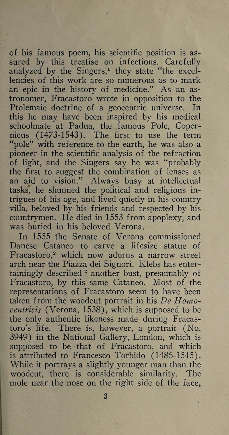 of his famous poem, his scientific position is as¬ sured by this treatise on infections. Carefully analyzed by the Singers,1 they state “the excel¬ lencies of this work are so numerous as to mark an epic in the history of medicine.” As an as¬ tronomer, Fracastoro wrote in opposition to the Ptolemaic doctrine of a geocentric universe. In this he may have been inspired by his medical schoolmate at Padua, the famous Pole, Coper¬ nicus (1473-1543). The first to use the term “pole” with reference to the earth, he was also a pioneer in the scientific analysis of the refraction of light, and the Singers say he was “probably the first to suggest the combination of lenses as an aid to vision.” Always busy at intellectual tasks, he shunned the political and religious in¬ trigues of his age, and lived quietly in his country villa, beloved by his friends and respected by his countrymen. He died in 1553 from apoplexy, and was buried in his beloved Verona. In 1555 the Senate of Verona commissioned Danese Cataneo to carve a lifesize statue of Fracastoro,2 which now adorns a narrow street arch near the Piazza dei Signori. Klebs has enter¬ tainingly described 2 another bust, presumably of Fracastoro, by this same Cataneo. Most of the representations of Fracastoro seem to have been taken from the woodcut portrait in his De Homo- centricis (Verona, 1538), which is supposed to be the only authentic likeness made during Fracas- toro’s life. There is, however, a portrait (No. 3949) in the National Gallery, London, which is supposed to be that of Fracastoro, and which is attributed to Francesco Torbido (1486-1545). While it portrays a slightly younger man than the woodcut, there is considerable similarity. The mole near the nose on the right side of the face,