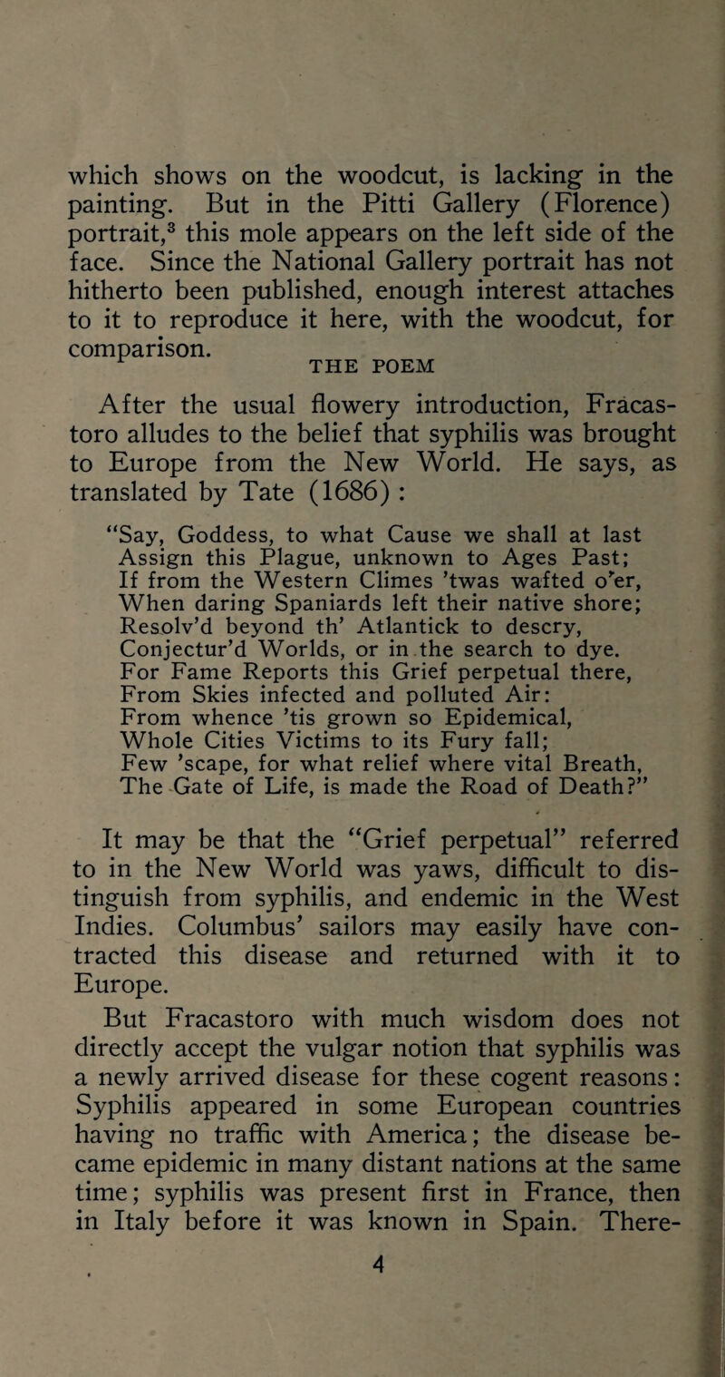 which shows on the woodcut, is lacking in the painting. But in the Pitti Gallery (Florence) portrait,3 this mole appears on the left side of the face. Since the National Gallery portrait has not hitherto been published, enough interest attaches to it to reproduce it here, with the woodcut, for comparison. r THE POEM After the usual flowery introduction, Fracas- toro alludes to the belief that syphilis was brought to Europe from the New World. He says, as translated by Tate (1686) : “Say, Goddess, to what Cause we shall at last Assign this Plague, unknown to Ages Past; If from the Western Climes ’twas wafted o'er, When daring Spaniards left their native shore; Resolv’d beyond th’ Atlantick to descry, Conjectur’d Worlds, or in the search to dye. For Fame Reports this Grief perpetual there, From Skies infected and polluted Air: From whence ’tis grown so Epidemical, Whole Cities Victims to its Fury fall; Few ’scape, for what relief where vital Breath, The Gate of Life, is made the Road of Death?’’ It may be that the “Grief perpetual” referred to in the New World was yaws, difficult to dis¬ tinguish from syphilis, and endemic in the West Indies. Columbus’ sailors may easily have con¬ tracted this disease and returned with it to Europe. But Fracastoro with much wisdom does not directly accept the vulgar notion that syphilis was a newly arrived disease for these cogent reasons: Syphilis appeared in some European countries having no traffic with America; the disease be¬ came epidemic in many distant nations at the same time; syphilis was present first in France, then in Italy before it was known in Spain. There-