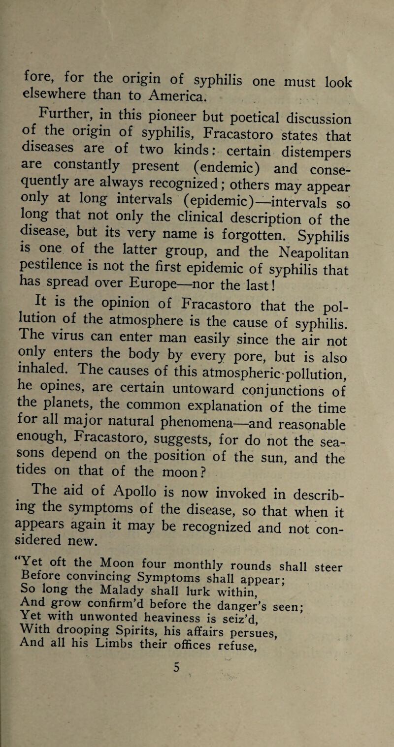 fore, for the origin of syphilis one must look elsewhere than to America. Further, in this pioneer but poetical discussion of the origin of syphilis, Fracastoro states that diseases are of two kinds: certain distempers are constantly present (endemic) and conse¬ quently are always recognized; others may appear only at long intervals (epidemic)—intervals so long that not only the clinical description of the disease, but its very name is forgotten. Syphilis is one of the latter group, and the Neapolitan pestilence is not the first epidemic of syphilis that has spread over Europe—nor the last! It is the opinion of Fracastoro that the pol¬ lution of the atmosphere is the cause of syphilis. The virus can enter man easily since the air not only enters the body by every pore, but is also inhaled. The causes of this atmospheric-pollution, he opines, are certain untoward conjunctions of the planets, the common explanation of the time for all major natural phenomena—and reasonable enough, Fracastoro, suggests, for do not the sea¬ sons depend on the position of the sun, and the tides on that of the moon? The aid of Apollo is now invoked in describ- ing the symptoms of the disease, so that when it appears again it may be recognized and not con¬ sidered new. “Yet oft the Moon four monthly rounds shall steer Before convincing Symptoms shall appear; So long the Malady shall lurk within, And grow confirm’d before the danger’s seen; Yet with unwonted heaviness is seiz’d, With drooping Spirits, his affairs persues, And all his Limbs their offices refuse.