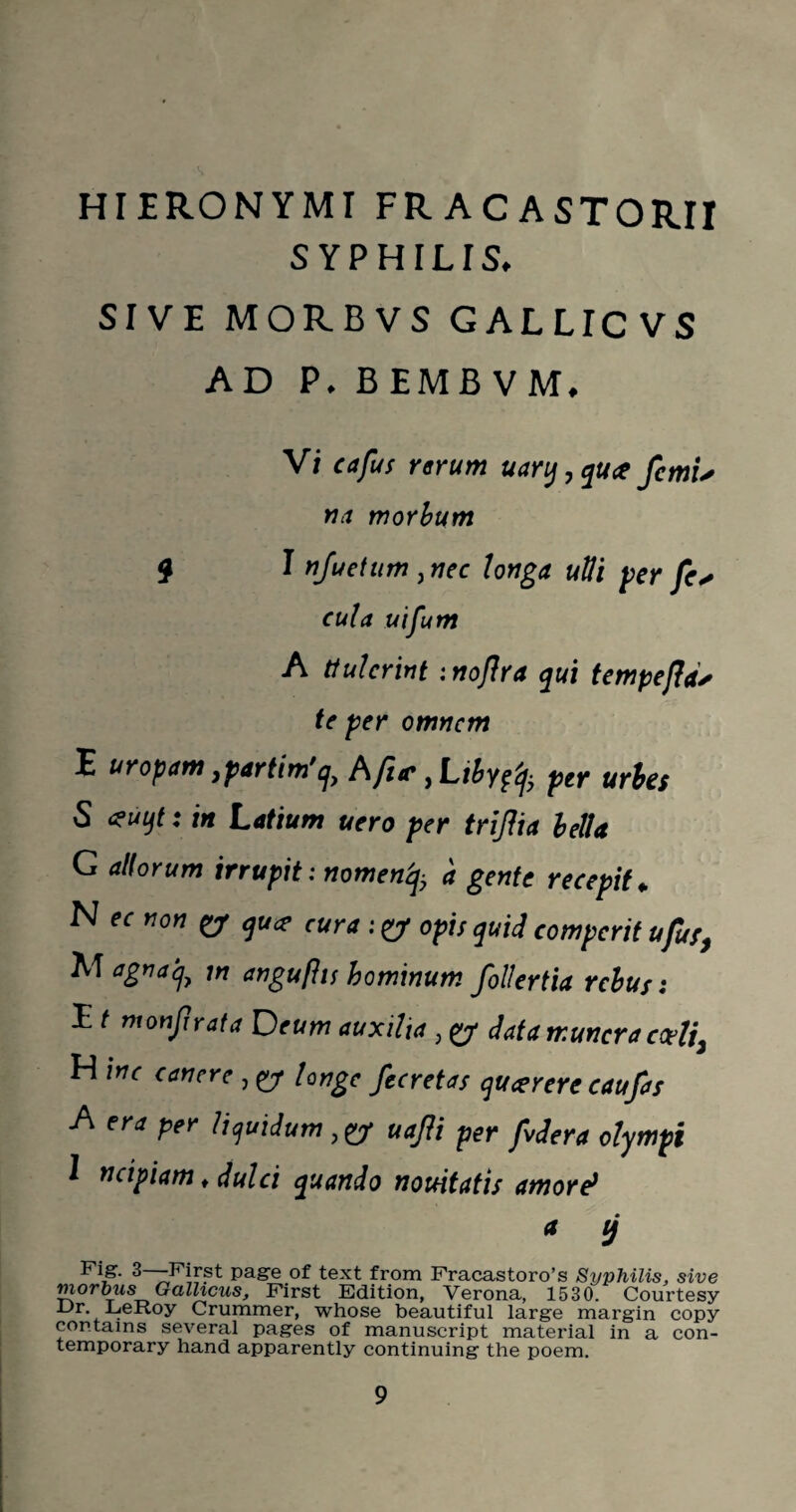 HIERONYMI FRACASTOR.il SYPHILIS. SIVE MORBVS GALLICVS AD P. BEMB VM. Vi ctfus rerum uary,qu<t fctn'u na morbum 9 I nfuetum , nec tonga ulli per fc* cula uifum A ttulcrint mofra qui tempeftd* te per omnem E uropam ipartim,q) hfiic yLibygfy per urbes S <?uqt: in Latium uero per trijha bella G altorum irrupit: nomenfy a gente recepit * N ec non & qu<? cura : & opts quid eomperit ufuf, AT agnaq, m angufhs hominum follertia rebus: E t monfir at a D eum auxilia , y data tr.uncra cce?j3 H inc canere , y longe fecretas queerere caufas A era per liquidum ,y uafli per fvdera olympt 1 ncipiam ♦ dulci quando nouitatis amore> a tj 3—First page of text from Fracastoro’s Syphilis, sive morbus Gallicus, First Edition, Verona, 1530. Courtesy Ur LeRoy Crummer, whose beautiful large margin copy contains several pages of manuscript material in a con¬ temporary hand apparently continuing the poem.