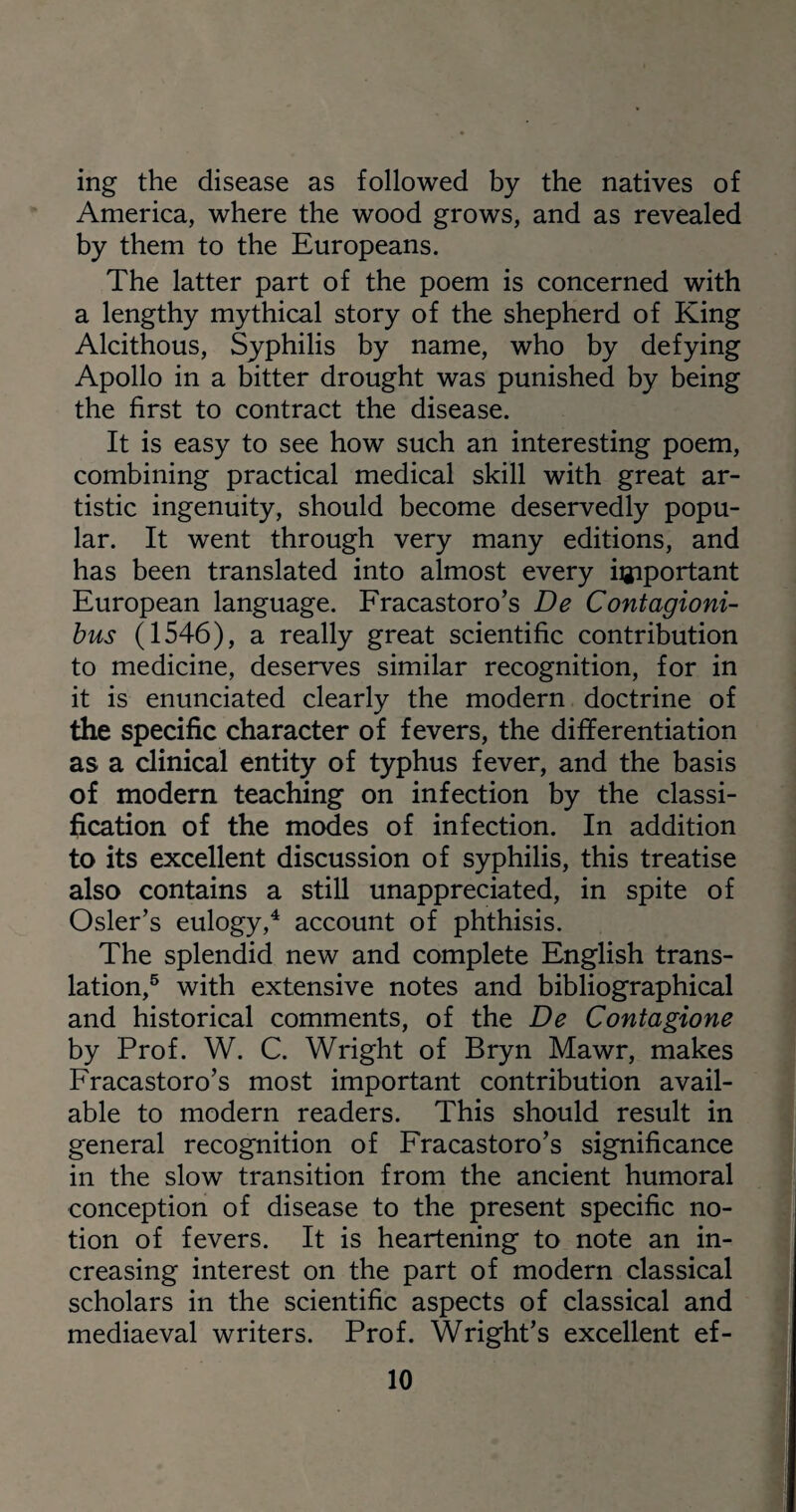 ing the disease as followed by the natives of America, where the wood grows, and as revealed by them to the Europeans. The latter part of the poem is concerned with a lengthy mythical story of the shepherd of King Alcithous, Syphilis by name, who by defying Apollo in a bitter drought was punished by being the first to contract the disease. It is easy to see how such an interesting poem, combining practical medical skill with great ar¬ tistic ingenuity, should become deservedly popu¬ lar. It went through very many editions, and has been translated into almost every important European language. Fracastoro’s De Contagioni- bus (1546), a really great scientific contribution to medicine, deserves similar recognition, for in it is enunciated clearly the modern doctrine of the specific character of fevers, the differentiation as a clinical entity of typhus fever, and the basis of modern teaching on infection by the classi¬ fication of the modes of infection. In addition to its excellent discussion of syphilis, this treatise also contains a still unappreciated, in spite of Osier’s eulogy,4 account of phthisis. The splendid new and complete English trans¬ lation,5 with extensive notes and bibliographical and historical comments, of the De Contagione by Prof. W. C. Wright of Bryn Mawr, makes Fracastoro’s most important contribution avail¬ able to modern readers. This should result in general recognition of Fracastoro’s significance in the slow transition from the ancient humoral conception of disease to the present specific no¬ tion of fevers. It is heartening to note an in¬ creasing interest on the part of modern classical scholars in the scientific aspects of classical and mediaeval writers. Prof. Wright’s excellent ef-