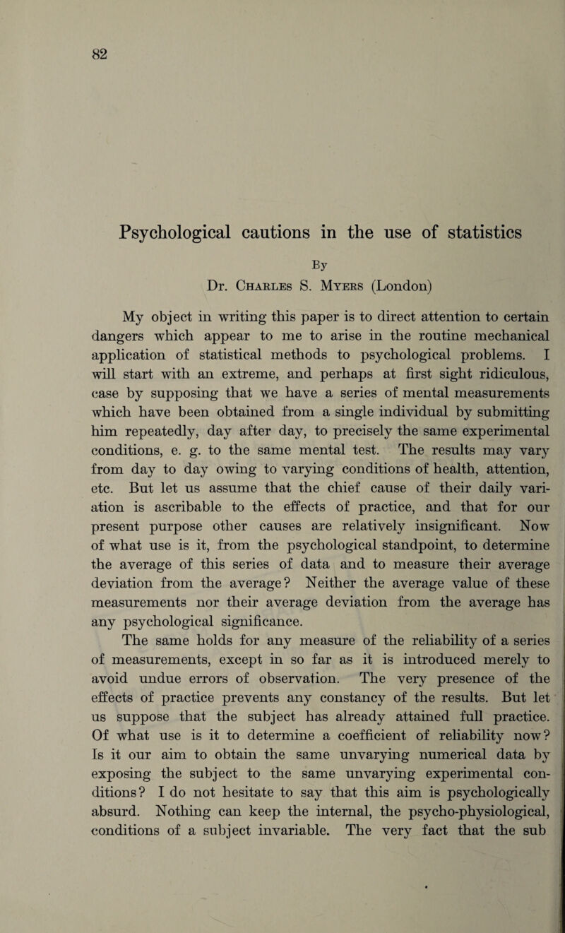 Psychological cautions in the use of statistics By Dr. Charles S. Myers (London) My object in writing this paper is to direct attention to certain dangers which appear to me to arise in the routine mechanical application of statistical methods to psychological problems. I will start with an extreme, and perhaps at first sight ridiculous, case by supposing that we have a series of mental measurements which have been obtained from a single individual by submitting him repeatedly, day after day, to precisely the same experimental conditions, e. g. to the same mental test. The results may vary from day to day owing to varying conditions of health, attention, etc. But let us assume that the chief cause of their daily vari¬ ation is ascribable to the effects of practice, and that for our present purpose other causes are relatively insignificant. Now of what use is it, from the psychological standpoint, to determine the average of this series of data and to measure their average deviation from the average? Neither the average value of these measurements nor their average deviation from the average has any psychological significance. The same holds for any measure of the reliability of a series of measurements, except in so far as it is introduced merely to avoid undue errors of observation. The very presence of the effects of practice prevents any constancy of the results. But let us suppose that the subject has already attained full practice. Of what use is it to determine a coefficient of reliability now? Is it our aim to obtain the same unvarying numerical data by exposing the subject to the same unvarying experimental con¬ ditions? I do not hesitate to say that this aim is psychologically absurd. Nothing can keep the internal, the psycho-physiological, conditions of a subject invariable. The very fact that the sub