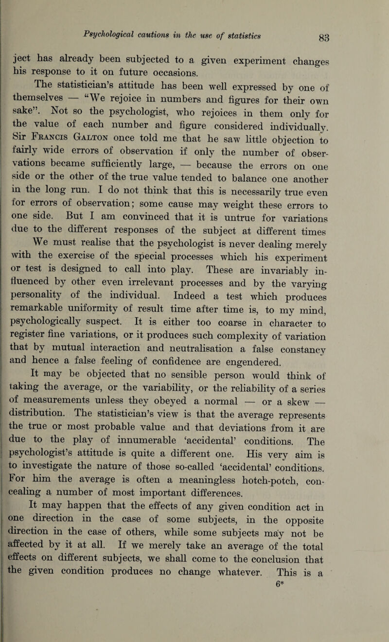 ject has already been subjected to a given experiment changes bis response to it on future occasions. The statistician’s attitude has been well expressed by one of themselves “We rejoice in numbers and figures for their own sake”. Not so the psychologist, who rejoices in them only for the value of each number and figure considered individually. Sir Francis Galton once told me that he saw little objection to fairly wide errors of observation if only the number of obser¬ vations became sufficiently large, — because the errors on one side or the other of the true value tended to balance one another in the long run. I do not think that this is necessarily true even tor errors of observation; some cause may weight these errors to one side. But I am convinced that it is untrue for variations due to the different responses of the subject at different times We must realise that the psychologist is never dealing merely with the exercise of the special processes which his experiment or test is designed to call into play. These are invariably in¬ fluenced by other even irrelevant processes and by the varying personality of the individual. Indeed a test which produces remarkable uniformity of result time after time is, to my mind, psychologically suspect. It is either too coarse in character to register fine variations, or it produces such complexity of variation that by mutual interaction and neutralisation a false constancy and hence a false feeling of confidence are engendered. It may be objected that no sensible person would think of taking the average, or the variability, or the reliability of a series of measurements unless they obeyed a normal — or a skew _ distribution. The statistician’s view is that the average represents the true or most probable value and that deviations from it are due to the play of innumerable ‘accidental’ conditions. The psychologist’s attitude is quite a different one. His very aim is to investigate the nature of those so-called ‘accidental’ conditions. For him the average is often a meaningless hotch-potch, con¬ cealing a number of most important differences. It may happen that the effects of any given condition act in one direction in the case of some subjects, in the opposite direction in the case of others, while some subjects may not be affected by it at all. If we merely take an average of the total effects on different subjects, we shall come to the conclusion that the given condition produces no change whatever. This is a 6*