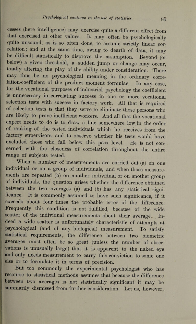 cesses (here intelligence) may exercise quite a different effect from that exercised at other values. It may often be psychologically quite unsound, as is so often done, to assume strictly linear cor¬ relation; and at the same time, owing to dearth of data, it may be difficult statistically to disprove the assumption. Beyond (or below) a given threshold, a sudden jump or change may occur, totally altering the play of the ability under consideration. There may thus be no psychological meaning in the ordinary corre¬ lation-coefficient of the product moment formulae. In any case, for the vocational purposes of industrial psychology the coefficient is unnecessary in correlating success in one or more vocational selection tests with success in factory work. All that is required of selection tests is that they serve to eliminate those persons who are likely to prove inefficient workers. And all that the vocational expert needs to do is to draw a line somewhere low in the order of ranking of the tested individuals which he receives from the factory supervisors, and to observe whether his tests would have excluded those who fall below this pass level. He is not con¬ cerned with the closeness of correlation throughout the entire range of subjects tested. When a number of measurements are carried out (a) on one individual or on a group of individuals, and when those measure¬ ments are repeated (b) on another individual or on another group of individuals, the question arises whether the difference obtained between the two averages (a) and (b) has any statistical signi¬ ficance. It is commonly assumed to have such significance, if it exceeds about four times the probable error of the difference. Frequently this condition is not fulfilled, because of the wide scatter of the individual measurements about their average. In¬ deed a wide scatter is unfortunately characteristic of attempts at psychological (and of any biological) measurement. To satisfy statistical requirements, the difference between two biometric averages must often be so great (unless the number of obser¬ vations is unusually large) that it is apparent to the naked eye and only needs measurement to carry this conviction to some one else or to formulate it in terms of precision. But too commonly the experimental psychologist who has recourse to statistical methods assumes that because the difference between two averages is not statistically significant it may be summarily dismissed from further consideration. Let us, however.