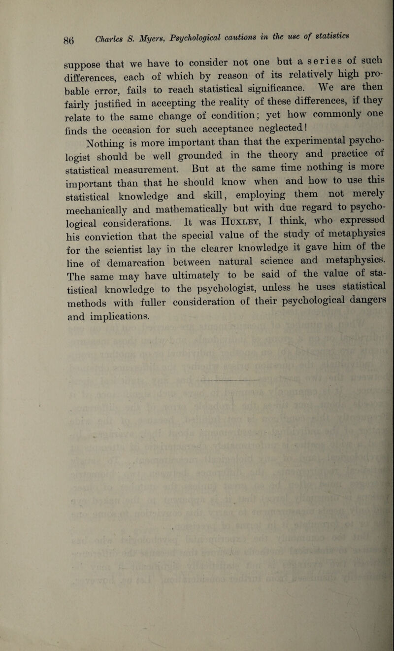 suppose that we have to consider not one but a series of such differences, each of which by reason of its relatively high pro¬ bable error, fails to reach statistical significance. We are then fairly justified in accepting the reality of these differences, if they relate to the same change of condition; yet how commonly one finds the occasion for such acceptance neglected! Nothing is more important than that the experimental psycho¬ logist should be well grounded in the theory and practice of statistical measurement. But at the same time nothing is more important than that he should know when and how to use this statistical knowledge and skill, employing them not merely mechanically and mathematically but with due regard to psycho¬ logical considerations. It was Huxley, I think, who expressed his conviction that the special value of the study of metaphysics for the scientist lay in the clearer knowledge it gave him of the line of demarcation between natural science and metaphysics. The same may have ultimately to be said of the value of sta¬ tistical knowledge to the psychologist, unless he uses statistical methods with fuller consideration of their psychological dangers and implications.