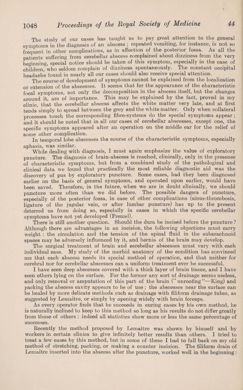 The study of our cases has taught us to pay great attention to the general symptoms in the diagnosis of an abscess ; repeated vomiting, for instance, is not so frequent in other complications, as in affection of the posterior fossa. As all the patients suffering from cerebellar abscess complained about dizziness from the very beginning, special notice should be taken of this symptom, especially in the case of children, who seldom complain of dizziness spontaneously. The constant occipital headache found in nearly all our cases should also receive special attention. The course of development of symptoms cannot be explained from the localization or extension of the abscesses. It seems that for the appearance of the characteristic focal symptoms, not only the decomposition in the abscess itself, but the changes around it, are of importance. This may be explained by the fact, proved in my clinic, that the cerebellar abscess affects the white matter very late, and at first tends'simply to spread between the grey and the white matter. Only when collateral processes touch the corresponding fibre-systems do the special symptoms appear ; and it should be noted that in all our cases of cerebellar abscesses, except one, the specific symptoms appeared after an operation on the middle ear for the relief of some other complication. In temporal lobe abscesses the course of the characteristic symptoms, especially aphasia, was similar. While dealing with diagnosis, I must again emphasize the value of exploratory puncture. The diagnosis of brain-abscess is reached, clinically, only in the presence of characteristic symptoms, but from a combined study of the pathological and clinical data we found that practically the most reliable diagnostic aid was the discovery of pus by exploratory puncture. Some cases, had they been diagnosed earlier on the basis of general symptoms, and operated upon earlier, would have been saved. Therefore, in the future, when we are in doubt clinically, we should puncture more often than we did before. The possible dangers of puncture, especially of the posterior fossa, in case of other complications (sinus-thrombosis, ligature of the jugular vein, or after lumbar puncture) has up to the present deterred us from doing so, especially in cases in which the specific cerebellar symptoms have not yet developed (Fremel). There is still another question. Should the dura be incised before the puncture? Although there are advantages in an incision, the following objections must carry weight : the circulation and the tension of the spinal fluid in the subarachnoid spaces may be adversely influenced by it, and hernia of the brain may develop. The surgical treatment of brain and cerebellar abscesses must vary with each individual case. My study of the morbid anatomy of the condition has convinced me that each abscess needs its special method of operation, and that neither for cerebral nor for cerebellar abscesses can a uniform treatment ever be successful. I have seen deep abscesses covered with a thick layer of brain tissue, and I have seen others lying on the surface. For the former any sort of drainage seems useless, and only removal or amputation of this part of the brain (“unroofing”—King) and packing the abscess cavity appears to be of use ; the abscesses near the surface can be healed by more delicate methods such as drainage with filiform drainage tubes, as suggested by Lemaitre, or simply by opening widely with brain forceps. As every operator finds that he succeeds in curing cases by his own method, he is naturally inclined to keep to this method so long as his results do not differ greatly from those of others : indeed all statistics show more or less the same percentage of successes. Kecently the method proposed by Lemaitre was shown by himself and by workers in certain clinics to give infinitely better results than others. I tried to treat a few cases by this method, but in some of these I had to fall back on my old method of stretching, packing, or making a counter incision. The filiform drain of Lemaitre inserted into the abscess after the puncture, worked well in the beginning: