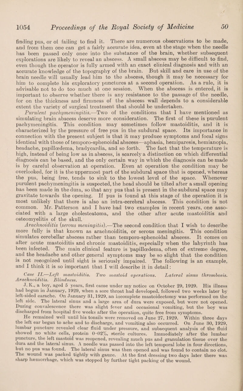 finding pus, or ol failing to find it. There are numerous observations to be made, and from them one can get a fairly accurate idea, even at the stage when the needle has been passed only once into the substance of the brain, whether subsequent explorations are likely to reveal an abscess. A small abscess may be difficult to find, even though the operator is fully armed with an exact clinical diagnosis and with an accurate knowledge of the topography of the brain. But skill and care in use of the brain needle will usually lead him to the abscess, though it may be necessary for him to complete his exploratory punctures at a second operation. As a rule, it is advisable not to do too much at one session. When the abscess is entered, it is important to observe whether there is any resistance to the passage of the needle, for on the thickness and firmness of the abscess wall depends to a considerable extent the variety of surgical treatment that should be undertaken. Purulent pachymeningitis.—Two of the conditions that I have mentioned as simulating brain abscess deserve more consideration. The first of these is purulent pachymeningitis. This condition may sometimes follow mastoiditis, and it is characterized by the pressure of free pus in the subdural space. Its importance in connection with the present subject is that it may produce symptoms and focal signs identical with those of temporo-sphenoidal abscess—aphasia, hemiparesis, hemianopia, headache, papilloedema, bradycardia, and so forth. The fact that the temperature is high, instead of being low as in abscess, is scarcely a distinction on which differential diagnosis can be based, and the only certain way in which the diagnosis can be made is by careful observation at operation. Even at operation the condition may be overlooked, for it is the uppermost part of the subdural space that is opened, whereas the pus, being free, tends to sink to the lowest level of the space. Whenever purulent pachymeningitis is suspected, the head should be tilted after a small opening has been made in the duia, so that any pus that is present in the subdural space may gravitate towards the opening. If pus is found at this stage of the operation it is most unlikely that there is also an intra-cerebral abscess. This condition is not common. Mr. Patterson and I have had two examples in recent years, one asso¬ ciated with a large cholesteatoma, and the other after acute mastoiditis and osteomyelitis of the skull. ■ Arachnoiditis (serous meningitis).—The second condition that I wish to describe more fully is that known as arachnoiditis, or serous meningitis. This condition simulates cerebellar abscess rather than temporo-sphenoidal abscess. It comes on after acute mastoiditis and chronic mastoiditis, especially when the labyrinth has been infected. The main clinical feature is papilloedema, often of extreme degree, and the headache and other general symptoms may be so slight that the condition is not recognized until sight is seriously impaired. The following is an example, and I think it is so important that I will describe it in detail: Case II.—Left mastoiditis. Ttuo mastoid operations. Lateral sinus thrombosis. Arachnoiditis. Blindness. J. K., a boy, aged 5 years, first came under my notice on October 29, 1929. His illness had begun in January, 1929, when a sore throat had developed, followed two weeks later by left-sided earache. On January 31,1929, an incomplete mastoidectomy was performed on the left side. The lateral sinus and a large area of dura were exposed, but were not opened. During convalescence there was slight fever and occasional vomiting, but the boy was discharged from hospital five weeks after the operation, quite free from symptoms. He remained well until his tonsils were removed on June 27, 1929. Within three days the left ear began to ache and to discharge, and vomiting also occurred. On June 30, 1929, lumbar puncture revealed clear fluid under pressure, and subsequent analysis of the fluid showed no white cells, protein 0 • 02%, sterile cultures. Immediately after the lumbar puncture, the left mastoid was reopened, revealing much pus and granulation tissue over the dura and the lateral sinus. A needle was passed into the left temporal lobe in four directions, but no pus was found. The lateral sinus was then opened and was found to contain no clot. The wound was packed tightly with gauze. At the first dressing two days later there was sharp haemorrhage, which was stopped by further tight packing of the wound.