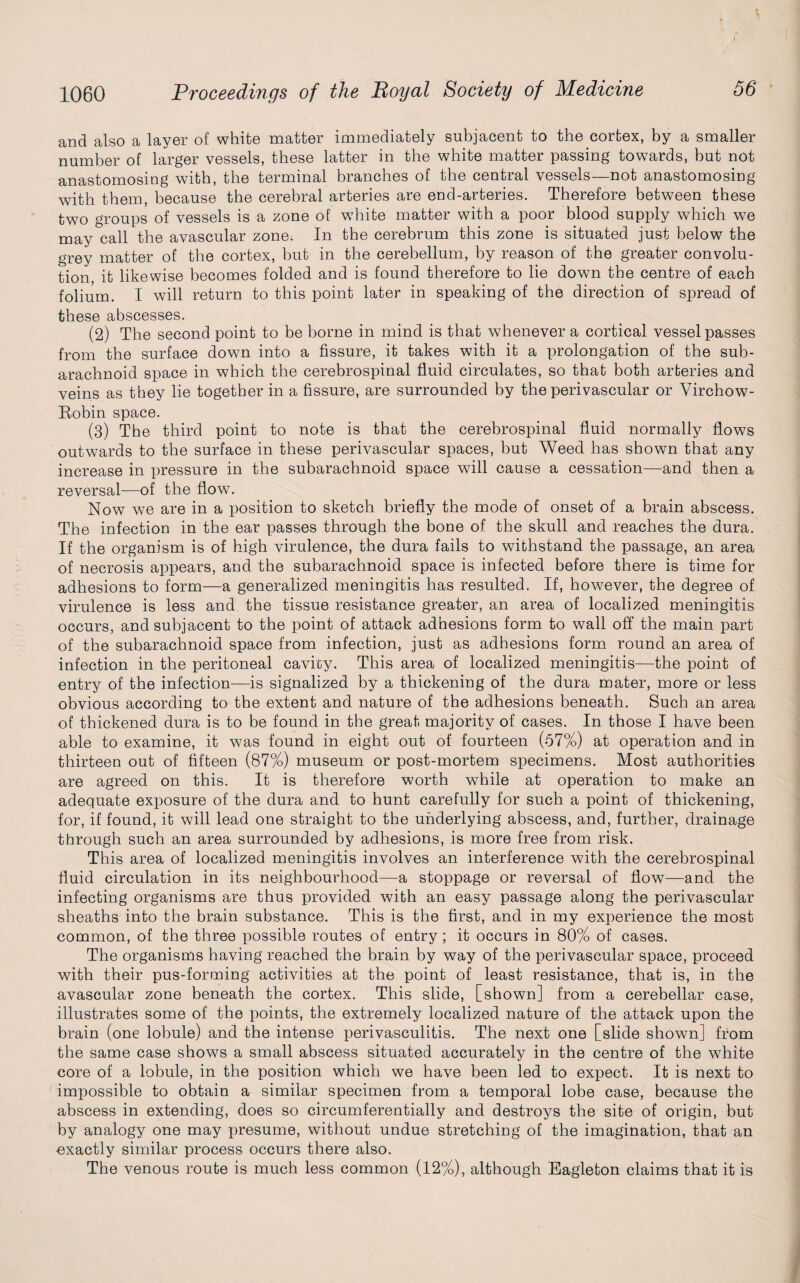 and also a layer of white matter immediately subjacent to the cortex, by a smaller number of larger vessels, these latter in the white matter passing towards, but not anastomosing with, the terminal branches of the central vessels—not anastomosing with them, because the cerebral arteries are end-arteries. Therefore between these two groups of vessels is a zone of white matter with a poor blood supply which we may call the avascular zone. In the cerebrum this zone is situated just below the grey matter of the cortex, but in the cerebellum, by reason of the greater convolu¬ tion, it likewise becomes folded and is found therefore to lie down the centre of each folium. I will return to this point later in speaking of the direction of spread of these abscesses. (2) The second point to be borne in mind is that whenever a cortical vessel passes from the surface down into a fissure, it takes with it a prolongation of the sub¬ arachnoid space in which the cerebrospinal fluid circulates, so that both arteries and veins as they lie together in a fissure, are surrounded by the perivascular or Virchow- Eobin space. (3) The third point to note is that the cerebrospinal fluid normally flows outwards to the surface in these perivascular spaces, but Weed has shown that any increase in pressure in the subarachnoid space will cause a cessation—and then a reversal—of the flow7. Now we are in a position to sketch briefly the mode of onset of a brain abscess. The infection in the ear passes through the bone of the skull and reaches the dura. If the organism is of high virulence, the dura fails to withstand the passage, an area of necrosis appears, and the subarachnoid space is infected before there is time for adhesions to form—a generalized meningitis has resulted. If, however, the degree of virulence is less and the tissue resistance greater, an area of localized meningitis occurs, and subjacent to the point of attack adhesions form to wall off the main part of the subarachnoid space from infection, just as adhesions form round an area of infection in the peritoneal cavioy. This area of localized meningitis—the point of entry of the infection—is signalized by a thickening of the dura mater, more or less obvious according to the extent and nature of the adhesions beneath. Such an area of thickened dura is to be found in the great majority of cases. In those I have been able to examine, it was found in eight out of fourteen (57%) at operation and in thirteen out of fifteen (87%) museum or post-mortem specimens. Most authorities are agreed on this. It is therefore worth while at operation to make an adequate exposure of the dura and to hunt carefully for such a point of thickening, for, if found, it will lead one straight to the underlying abscess, and, further, drainage through such an area surrounded by adhesions, is more free from risk. This area of localized meningitis involves an interference with the cerebrospinal fluid circulation in its neighbourhood—a stoppage or reversal of flow—and the infecting organisms are thus provided with an easy passage along the perivascular sheaths into the brain substance. This is the first, and in my experience the most common, of the three possible routes of entry; it occurs in 80% of cases. The organisms having reached the brain by way of the perivascular space, proceed with their pus-forming activities at the point of least resistance, that is, in the avascular zone beneath the cortex. This slide, [shown] from a cerebellar case, illustrates some of the points, the extremely localized nature of the attack upon the brain (one lobule) and the intense perivasculitis. The next one [slide shown] from the same case shows a small abscess situated accurately in the centre of the white core of a lobule, in the position which we have been led to expect. It is next to impossible to obtain a similar specimen from a temporal lobe case, because the abscess in extending, does so circumferentially and destroys the site of origin, but by analogy one may presume, without undue stretching of the imagination, that an exactly similar process occurs there also. The venous route is much less common (12%), although Eagleton claims that it is
