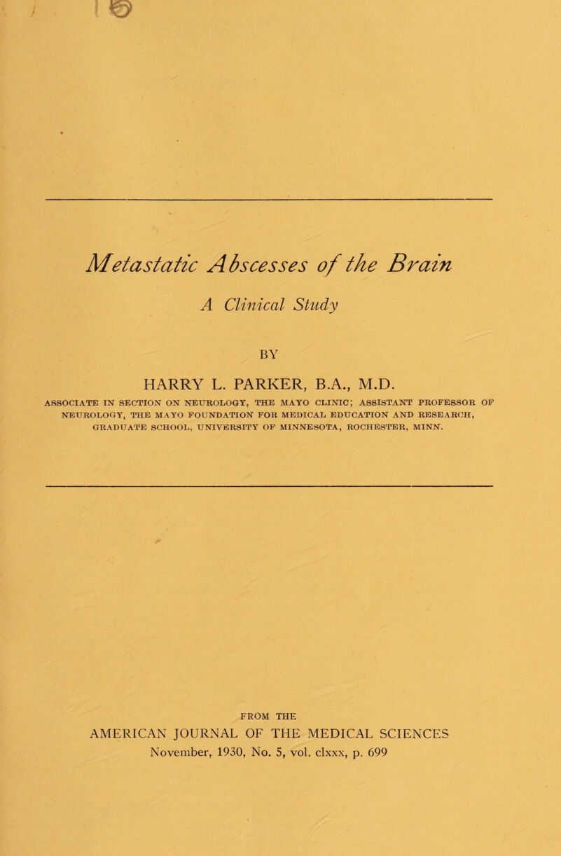 Metastatic Abscesses of the Brain A Clinical Study BY HARRY L. PARKER, B.A., M.D. ASSOCIATE IN SECTION ON NEUROLOGY, THE MAYO CLINIC; ASSISTANT PROFESSOR OF NEUROLOGY, THE MAYO FOUNDATION FOR MEDICAL EDUCATION AND RESEARCH, GRADUATE SCHOOL, UNIVERSITY OF MINNESOTA, ROCHESTER, MINN. FROM THE AMERICAN JOURNAL OF THE MEDICAL SCIENCES November, 1930, No. 5, vol. clxxx, p. 699