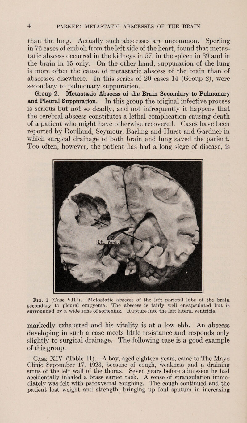 than the lung. Actually such abscesses are uncommon. Sperling in 76 cases of emboli from the left side of the heart, found that metas¬ tatic abscess occurred in the kidneys in 57, in the spleen in 39 and in the brain in 15 only. On the other hand, suppuration of the lung is more often the cause of metastatic abscess of the brain than of abscesses elsewhere. In this series of 20 cases 14 (Group 2), were secondary to pulmonary suppuration. Group 2. Metastatic Abscess of the Brain Secondary to Pulmonary and Pleural Suppuration. In this group the original infective process is serious but not so deadly, and not infrequently it happens that the cerebral abscess constitutes a lethal complication causing death of a patient who might have otherwise recovered. Cases have been reported by Roulland, Seymour, Barling and Hurst and Gardner in which surgical drainage of both brain and lung saved the patient. Too often, however, the patient has had a long siege of disease, is Fig. 1 (Case VIII).—Metastatic abscess of the left parietal lobe of the brain secondary to pleural empyema. The abscess is fairly well encapsulated but is surrounded by a wide zone of softening. Rupture into the left lateral ventricle. markedly exhausted and his vitality is at a low ebb. An abscess developing in such a case meets little resistance and responds only slightly to surgical drainage. The following case is a good example of this group. Case XIV (Table II).—A boy, aged eighteen years, came to The Mayo Clinic September 17, 1923, because of cough, weakness and a draining sinus of the left wall of the thorax. Seven years before admission he had accidentally inhaled a brass carpet tack. A sense of strangulation imme¬ diately was felt with paroxysmal coughing. The cough continued and the patient lost weight and strength, bringing up foul sputum in increasing