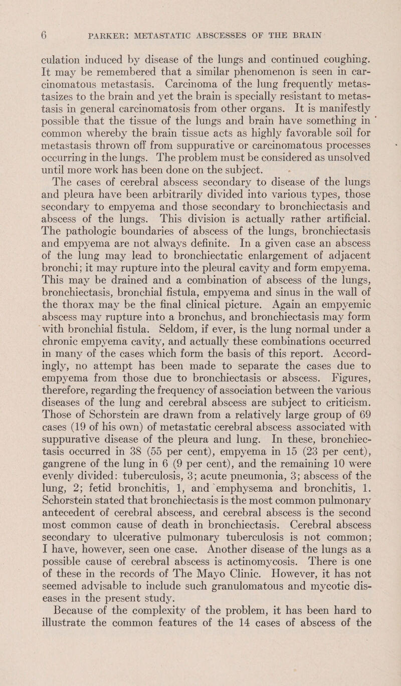 culation induced by disease of the lungs and continued coughing. It may be remembered that a similar phenomenon is seen in car¬ cinomatous metastasis. Carcinoma of the lung frequently metas¬ tasizes to the brain and yet the brain is specially resistant to metas¬ tasis in general carcinomatosis from other organs. It is manifestly possible that the tissue of the lungs and brain have something in ‘ common whereby the brain tissue acts as highly favorable soil for metastasis thrown off from suppurative or carcinomatous processes occurring in the lungs. The problem must be considered as unsolved until more work has been done on the subject. The cases of cerebral abscess secondary to disease of the lungs and pleura have been arbitrarily divided into various types, those secondary to empyema and those secondary to bronchiectasis and abscess of the lungs. This division is actually rather artificial. The pathologic boundaries of abscess of the lungs, bronchiectasis and empyema are not always definite. In a given case an abscess of the lung may lead to bronchiectatic enlargement of adjacent bronchi; it may rupture into the pleural cavity and form empyema. This may be drained and a combination of abscess of the lungs, bronchiectasis, bronchial fistula, empyema and sinus in the wall of the thorax may be the final clinical picture. Again an empyemic abscess may rupture into a bronchus, and bronchiectasis may form with bronchial fistula. Seldom, if ever, is the lung normal under a chronic empyema cavity, and actually these combinations occurred in many of the cases which form the basis of this report. Accord¬ ingly, no attempt has been made to separate the cases due to empyema from those due to bronchiectasis or abscess. Figures, therefore, regarding the frequency of association between the various diseases of the lung and cerebral abscess are subject to criticism. Those of Schorstein are drawn from a relatively large group of 69 cases (19 of his own) of metastatic cerebral abscess associated with suppurative disease of the pleura and lung. In these, bronchiec¬ tasis occurred in 38 (55 per cent), empyema in 15 (23 per cent), gangrene of the lung in 6 (9 per cent), and the remaining 10 were evenly divided: tuberculosis, 3; acute pneumonia, 3; abscess of the lung, 2; fetid bronchitis, 1, and emphysema and bronchitis, 1. Schorstein stated that bronchiectasis is the most common pulmonary antecedent of cerebral abscess, and cerebral abscess is the second most common cause of death in bronchiectasis. Cerebral abscess secondary to ulcerative pulmonary tuberculosis is not common; I have, however, seen one case. Another disease of the lungs as a possible cause of cerebral abscess is actinomycosis. There is one of these in the records of The Mayo Clinic. However, it has not seemed advisable to include such granulomatous and mycotic dis¬ eases in the present study. Because of the complexity of the problem, it has been hard to illustrate the common features of the 14 cases of abscess of the