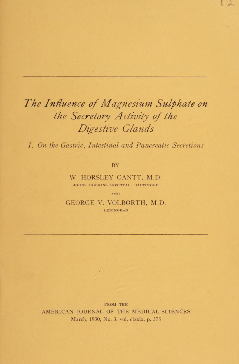 The Influence of Magnesium Sulphate on the Secretory Activity of the Digestive Glands I. On the Gastric, Intestinal and Pancreatic Secretions BY W. HORSLEY GANTT, M.D. JOHNS HOPKINS HOSPITAL, BALTIMORE AND GEORGE V. VOLBORTH, M.D. LENINGRAD FROM THE AMERICAN JOURNAL OF THE MEDICAL SCIENCES March, 1930, No. 3, vol. clxxix, p. 375