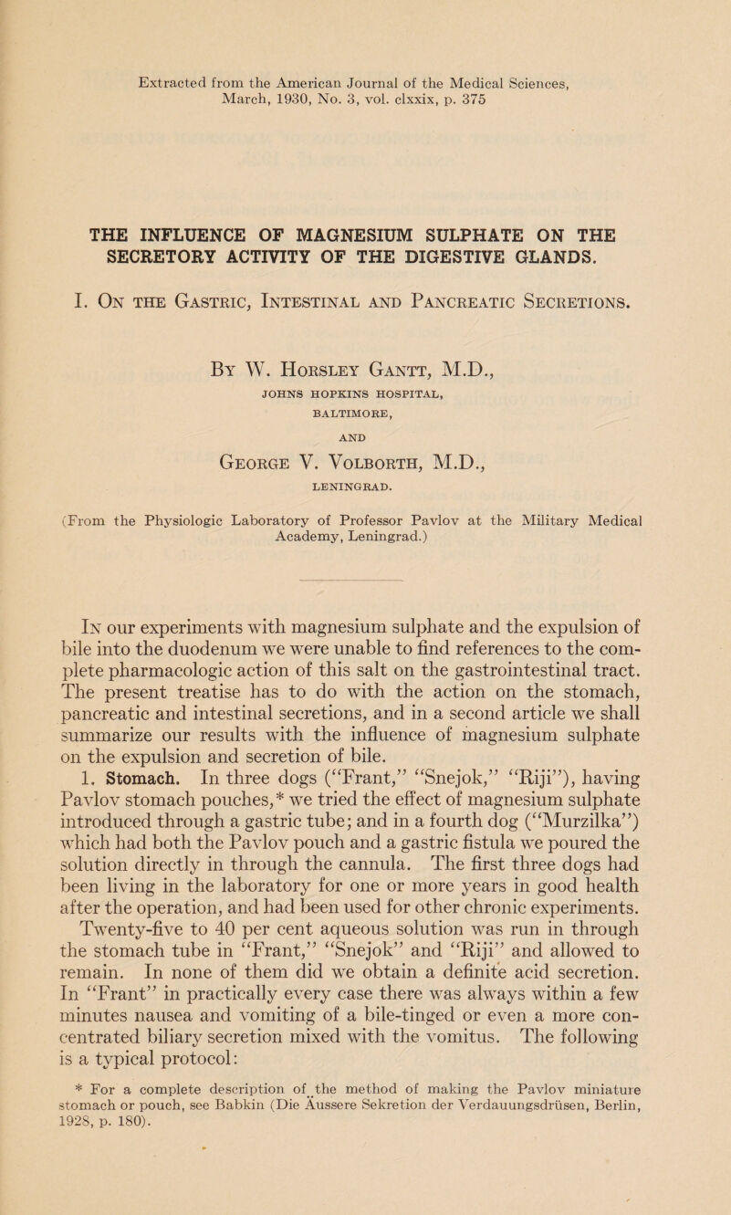 Extracted from the American Journal of the Medical Sciences March, 1930, No. 3, vol. clxxix, p. 375 THE INFLUENCE OF MAGNESIUM SULPHATE ON THE SECRETORY ACTIVITY OF THE DIGESTIVE GLANDS. I. On the Gastric, Intestinal and Pancreatic Secretions. By W. Horsley Gantt, M.D., JOHNS HOPKINS HOSPITAL, BALTIMORE, AND George V. Volborth, M.D., LENINGRAD. (From the Physiologic Laboratory of Professor Pavlov at the Military Medical Academy, Leningrad.) In our experiments with magnesium sulphate and the expulsion of bile into the duodenum we were unable to find references to the com¬ plete pharmacologic action of this salt on the gastrointestinal tract. The present treatise has to do with the action on the stomach, pancreatic and intestinal secretions, and in a second article we shall summarize our results with the influence of magnesium sulphate on the expulsion and secretion of bile. 1. Stomach. In three dogs (“Frant,” “Snejok,” “Riji”), having Pavlov stomach pouches,* we tried the effect of magnesium sulphate introduced through a gastric tube; and in a fourth dog (“Murzilka”) which had both the Pavlov pouch and a gastric fistula we poured the solution directly in through the cannula. The first three dogs had been living in the laboratory for one or more years in good health after the operation, and had been used for other chronic experiments. Twenty-five to 40 per cent aqueous solution was run in through the stomach tube in “Frant,” “Snejok” and “Riji” and allowed to remain. In none of them did we obtain a definite acid secretion. In “Frant” in practically every case there was always within a few minutes nausea and vomiting of a bile-tinged or even a more con¬ centrated biliary secretion mixed with the vomitus. The following is a typical protocol: * For a complete description of ..the method of making the Pavlov miniature stomach or pouch, see Babkin (Die Aussere Sekretion der Verdauungsdrusen, Berlin, 1928, p. 180).
