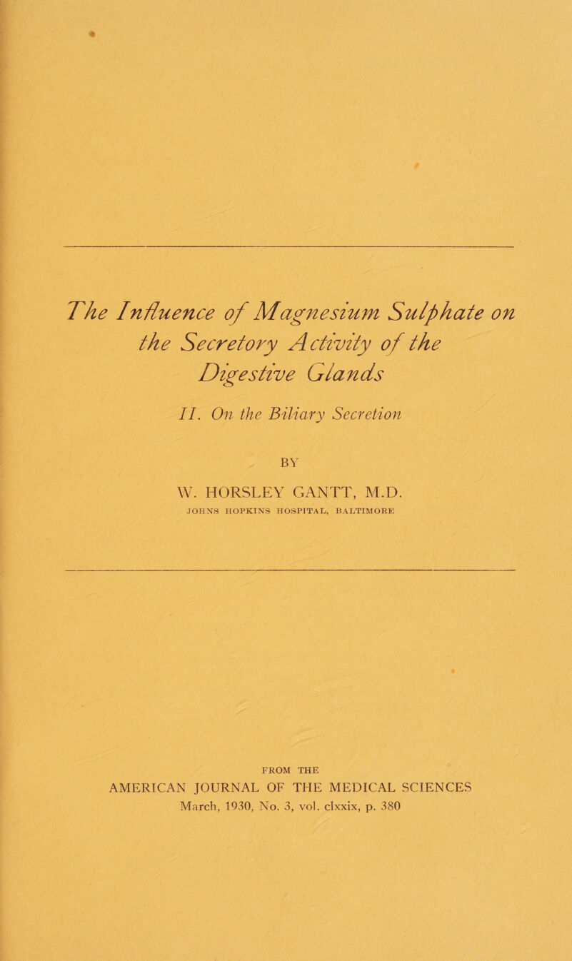 the Secretory Activity of the Digestive Glands II. On the Biliary Secretion BY W. HORSLEY GANTT, M.D. JOHNS HOPKINS HOSPITAL, BALTIMORE FROM THE AMERICAN JOURNAL OF THE MEDICAL SCIENCES March, 1930, No. 3, vol. clxxix, p. 380