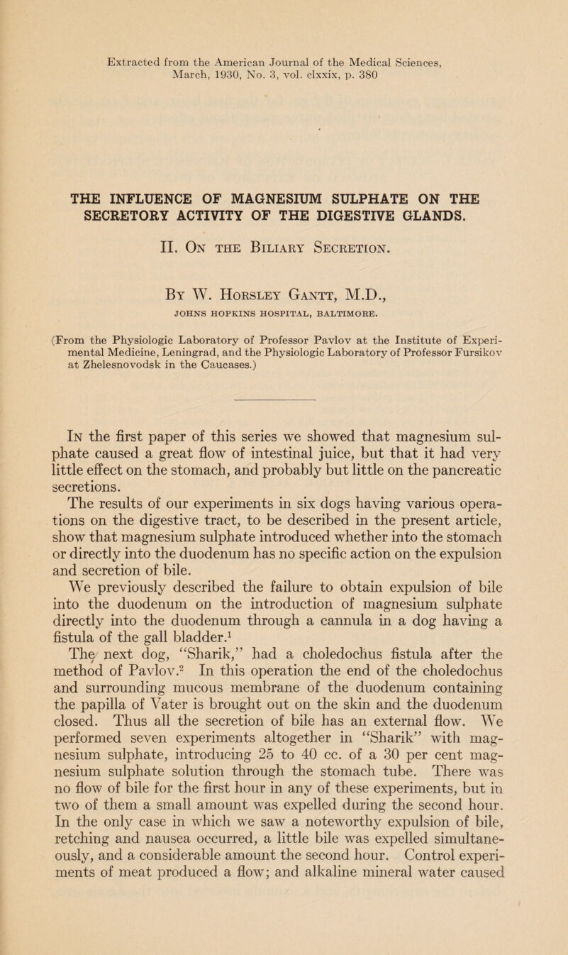 Extracted from the American Journal of the Medical Sciences, March, 1930, No. 3, vol. clxxix, p. 380 THE INFLUENCE OF MAGNESIUM SULPHATE ON THE SECRETORY ACTIVITY OF THE DIGESTIVE GLANDS. II. On the Biliary Secretion. By W. Horsley Gantt, M.D., JOHNS HOPKINS HOSPITAL, BALTIMORE. (From the Physiologic Laboratory of Professor Pavlov at the Institute of Experi¬ mental Medicine, Leningrad, and the Physiologic Laboratory of Professor Fursikov at Zhelesnovodsk in the Caucases.) In the first paper of this series we showed that magnesium sul¬ phate caused a great flow of intestinal juice, but that it had very little effect on the stomach, and probably but little on the pancreatic secretions. The results of our experiments in six dogs having various opera¬ tions on the digestive tract, to be described in the present article, show that magnesium sulphate introduced whether into the stomach or directly into the duodenum has no specific action on the expulsion and secretion of bile. We previously described the failure to obtain expulsion of bile into the duodenum on the introduction of magnesium sulphate directly into the duodenum through a cannula in a dog having a fistula of the gall bladder.1 The next dog, “Shank/' had a choledochus fistula after the method of Pavlov.2 In this operation the end of the choledochus and surrounding mucous membrane of the duodenum containing the papilla of Vater is brought out on the skin and the duodenum closed. Thus all the secretion of bile has an external flow. We performed seven experiments altogether in “Sharik” with mag¬ nesium sulphate, introducing 25 to 40 cc. of a 30 per cent mag¬ nesium sulphate solution through the stomach tube. There was no flow of bile for the first hour in any of these experiments, but in two of them a small amount was expelled during the second hour. In the only case in which we saw a noteworthy expulsion of bile, retching and nausea occurred, a little bile was expelled simultane¬ ously, and a considerable amount the second hour. Control experi¬ ments of meat produced a flow; and alkaline mineral water caused