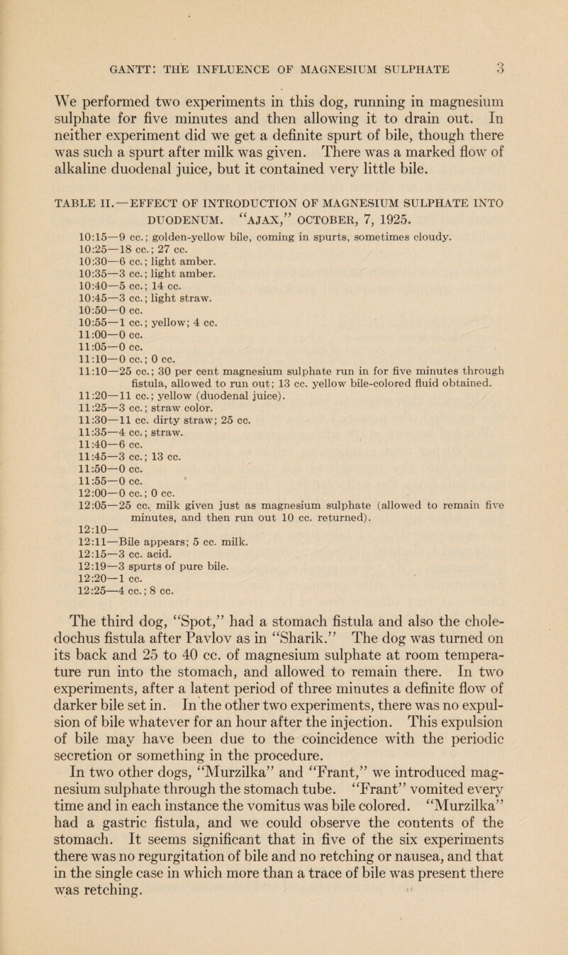 We performed two experiments in this dog, running in magnesium sulphate for five minutes and then allowing it to drain out. In neither experiment did we get a definite spurt of bile, though there was such a spurt after milk was given. There was a marked flow of alkaline duodenal juice, but it contained very little bile. TABLE II. —EFFECT OF INTRODUCTION OF MAGNESIUM SULPHATE INTO DUODENUM. “AJAX,” OCTOBER, 7, 1925. 10:15—9 cc.; golden-yellow bile, coming in spurts, sometimes cloudy. 10:25—18 cc.; 27 cc. 10:30—6 cc.; light amber. 10:35—3 cc.; light amber. 10:40—5 cc.; 14 cc. 10:45—3 cc.; light straw. 10:50—0 cc. 10:55—1 cc.; yellow; 4 cc. 11:00—0 cc. 11:05—0 cc. 11:10—0 cc.; 0 cc. 11:10—25 cc.; 30 per cent magnesium sulphate run in for five minutes through fistula, allowed to run out; 13 cc. yellow bile-colored fluid obtained. 11:20—11 cc.; yellow (duodenal juice). 11:25—3 cc.; straw color. 11:30—11 cc. dirty straw; 25 cc. 11:35—4 cc.; straw7. 11:40—6 cc. 11:45—3 cc.; 13 cc. 11:50—0 cc. 11:55—0 cc. 12:00—0 cc.; 0 cc. 12:05—25 cc.. milk given just as magnesium sulphate (allowed to remain five minutes, and then run out 10 cc. returned). 12:10— 12:11—Bile appears; 5 cc. milk. 12:15—3 cc. acid. 12:19—3 spurts of pure bile. 12:20—1 cc. 12:25—4 cc.; 8 cc. The third dog, “Spot,” had a stomach fistula and also the chole- dochus fistula after Pavlov as in “Sharik.” The dog was turned on its back and 25 to 40 cc. of magnesium sulphate at room tempera¬ ture run into the stomach, and allowed to remain there. In two experiments, after a latent period of three minutes a definite flow of darker bile set in. In the other two experiments, there was no expul¬ sion of bile whatever for an hour after the injection. This expulsion of bile may have been due to the coincidence with the periodic secretion or something in the procedure. In two other dogs, “Murzilka” and “Frant,” we introduced mag¬ nesium sulphate through the stomach tube. “Frant” vomited every time and in each instance the vomitus was bile colored. “Murzilka” had a gastric fistula, and we could observe the contents of the stomach. It seems significant that in five of the six experiments there was no regurgitation of bile and no retching or nausea, and that in the single case in which more than a trace of bile was present there was retching.