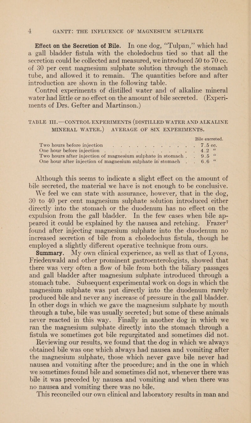 Effect on the Secretion of Bile. In one dog, “Tulpan,” which had a gall bladder fistula with the choledochus tied so that all the secretion could be collected and measured, we introduced 50 to 70 cc. of 30 per cent magnesium sulphate solution through the stomach tube, and allowed it to remain. The quantities before and after introduction are shown in the following table. Control experiments of distilled water and of alkaline mineral water had little or no effect on the amount of bile secreted. (Experi¬ ments of Drs. Gefter and Martinson.) TABLE III. —CONTROL EXPERIMENTS (DISTILLED WATER AND ALKALINE MINERAL WATER.) AVERAGE OF SIX EXPERIMENTS. Bile excreted. Two hours before injection.7.5 cc. One hour before injection.4.2 “ Two hours after injection of magnesium sulphate in stomach . . 9.5 “ One hour after injection of magnesium sulphate in stomach . . 6.6 “ Although this seems to indicate a slight effect on the amount of bile secreted, the material we have is not enough to be conclusive. We feel we can state with assurance, however, that in the dog, 30 to 40 per cent magnesium sulphate solution introduced either directly into the stomach or the duodenum has no effect on the expulsion from the gall bladder. In the few cases when bile ap¬ peared it could be explained by the nausea and retching. Frazer7 found after injecting magnesium sulphate into the duodenum no increased secretion of bile from a choledochus fistula, though he employed a slightly different operative technique from ours. Summary. My own clinical experience, as well as that of Lyons, Friedenwald and other prominent gastroenterologists, showed that there was very often a flow of bile from both the biliary passages and gall bladder after magnesium sulphate introduced through a stomach tube. Subsequent experimental work on dogs in which the magnesium sulphate was put directly into the duodenum rarely produced bile and never any increase of pressure in the gall bladder. In other dogs in which we gave the magnesium sulphate by mouth through a tube, bile was usually secreted; but some of these animals never reacted in this way. Finally in another dog in which we ran the magnesium sulphate directly into the stomach through a fistula we sometimes got bile regurgitated and sometimes did not. Reviewing our results, we found that the dog in which we always obtained bile was one which always had nausea and vomiting after the magnesium sulphate, those which never gave bile never had nausea and vomiting after the procedure; and in the one in which we sometimes found bile and sometimes did not, whenever there was bile it was preceded by nausea and vomiting and when there was no nausea and vomiting there was no bile. This reconciled our own clinical and laboratory results in man and