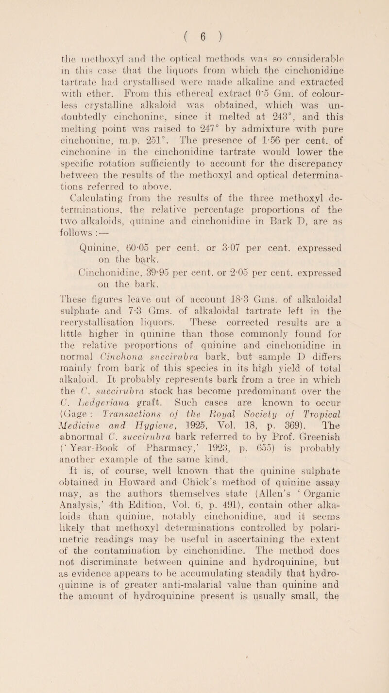 flic methoxyl and I Ik* optical methods was so considerable, in this case that the liquors from which the cinchonidine tartrate had crystallised were made alkaline and extracted with ether. From this ethereal extract 0*5 Gm. of colour¬ less crystalline alkaloid was obtained, which was un¬ doubtedly cinchonine, since it melted at 243°, and this melting point was raised to 247° by admixture with pure cinchonine, m.p. 251°. The presence of 1-56 per cent, of cinchonine in the cinchonidine tartrate would lower the specific rotation sufficiently to account for the discrepancy between the results of the methoxyl and optical determina¬ tions referred to above. Calculating from the results of the three methoxyl de¬ terminations, the relative percentage proportions of the two alkaloids, quinine and cinchonidine in Bark D, are as follows : — Quinine, 60-05 per cent, or 3-07 per cent, expressed on the bark. Cinchonidine, 39-95 per cent, or 2-05 per cent, expressed on the bark. These figures leave out of account 18-3 Gms. of alkaloidal sulphate and 7-3 Gms. of alkaloidal tartrate left in the recrystallisation liquors. These corrected results are a little higher in quinine than those commonly found for the relative proportions of quinine and cinchonidine in normal Cinchona snccirubra bark, but sample D differs mainly from bark of this species in its high yield of total alkaloid. It probably represents bark from a tree in which the C. snccirubra stock has become predominant over the C. Ledgeriana graft. Such cases are known to occur (Gage : Transactions of the Royal Society of Tropical Medicine and Hygiene, 1925, Vol. 18, p. 369). The abnormal C. snccirubra bark referred to by Prof. Greenish (‘Year-Book of Pharmacy,’ 1923, p. 655) is probably another example of the same kind. It is, of course, well known that the quinine sulphate obtained in Howard and Chick’s method of quinine assay may, as the authors themselves state (Allen’s ‘ Organic Analysis,’ 4th Edition, Yol. 6, p. 491), contain other alka¬ loids than quinine, notably cinchonidine, and it seems likely that methoxyl determinations controlled by polari- metric readings may be useful in ascertaining the extent of the contamination by cinchonidine. The method does not discriminate between quinine and hydroquinine, but as evidence appears to be accumulating steadily that hydro¬ quinine is of greater anti-malarial value than quinine and the amount of hydroquinine present is usually small, the