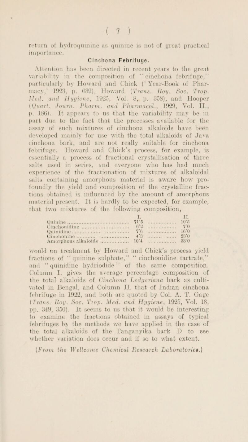 ( 1 ) return of hydroquinine as quinine is not of great practical importance. Cinchona Febrifuge. Attention has been directed in recent years to the great variability in the composition of “cinchona febrifuge,” particularly by Howard and Chick (‘Year-Book of Phar¬ macy,' 1923, p. 039), Howard [Trans, lion. Hoc. Trap. Mai. and Hygiene, 19*25, Yol. 8, p. 358), and Hooper ((Jnart. -loam. Pharni. and Pharmacol., 19*29, Yol. II., p. 186). It appears to us that the variability may be in part due to the fact that the processes available for the assay of such mixtures of cinchona alkaloids have been developed mainly for use with the total alkaloids of Java cinchona bark, and are not really suitable for cinchona febrifuge. Howard and Chick’s process, for example, is essentially a process of fractional crystallisation of three s;dts used in series, and everyone who has had much experience of the fractionation of mixtures of alkaloidal salts containing amorphous material is aware how pro¬ foundly the yield and composition of the crystalline frac¬ tions obtained is influenced by the amount of amorphous material present. It is hardly to be expected, for example, that two mixtures of the following composition, (Quinine. I. . 71*5 . II. . 10*5 Cinchonidine . . 6*2 . . 7*0 (Quinidine. . 7*6 . . 16*0 (Ji im.hnni ne. . 4 '3 . . 23*0 Amorphous alkaloids .. . 10*4 . . 330 would on treatment by Howard and Chick’s process yield fractions of “ quinine sulphate,” “ cinchonidine tartrate,” and “ quinidine hydriodide ” of the same composition. Column I. gives the average percentage composition of the total alkaloids of Cinchona Lcdycriana bark as culti¬ vated in Bengal, and Column II. that of Indian cinchona febrifuge in 192*2, and both are quoted by Col. A. T. Gage (Trans. Hoy. Soc. Tiop. Med. and Hygiene, 19*25, Yol. 18, pp. 349, 350). It seems to us that it would be interesting to examine the fractions obtained in assays of typical febrifuges by the methods we have applied in the case of the total alkaloids of the Tanganyika bark D to see whether variation does occur and if so to what extent. (Prom the 1 Vellconie Chemical llesearch Laboratories.)