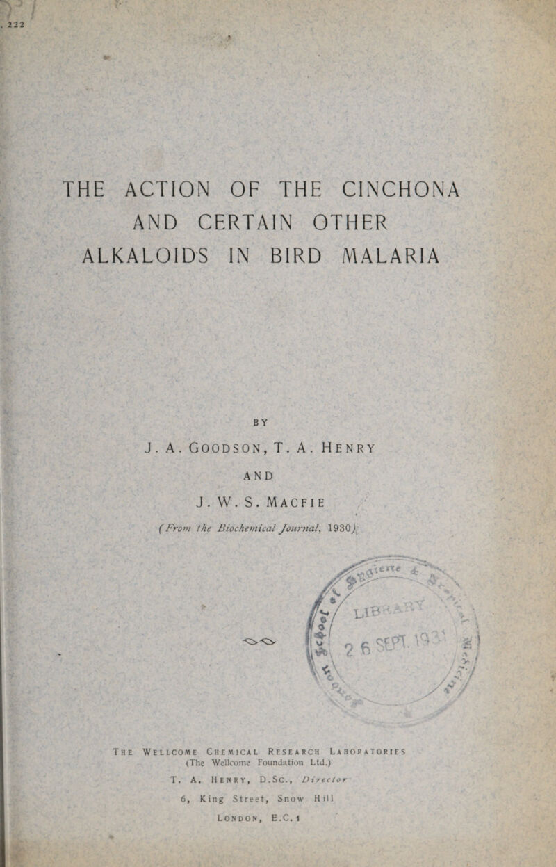 THE ACTION OF THE CINCHONA AND CERTAIN OTHER ALKALOIDS IN BIRD MALARIA BY J. A. Goodson,T.A. Henry and J . W . S . M A C F I E c (From the Biochemical Journal, 1930/ The Wellcome Chemical Research Laboratories (The Wellcome Foundation Ltd.) T. A. Henry, D.Sc., Director 6, King Street, Snow Hill London, E.C. i