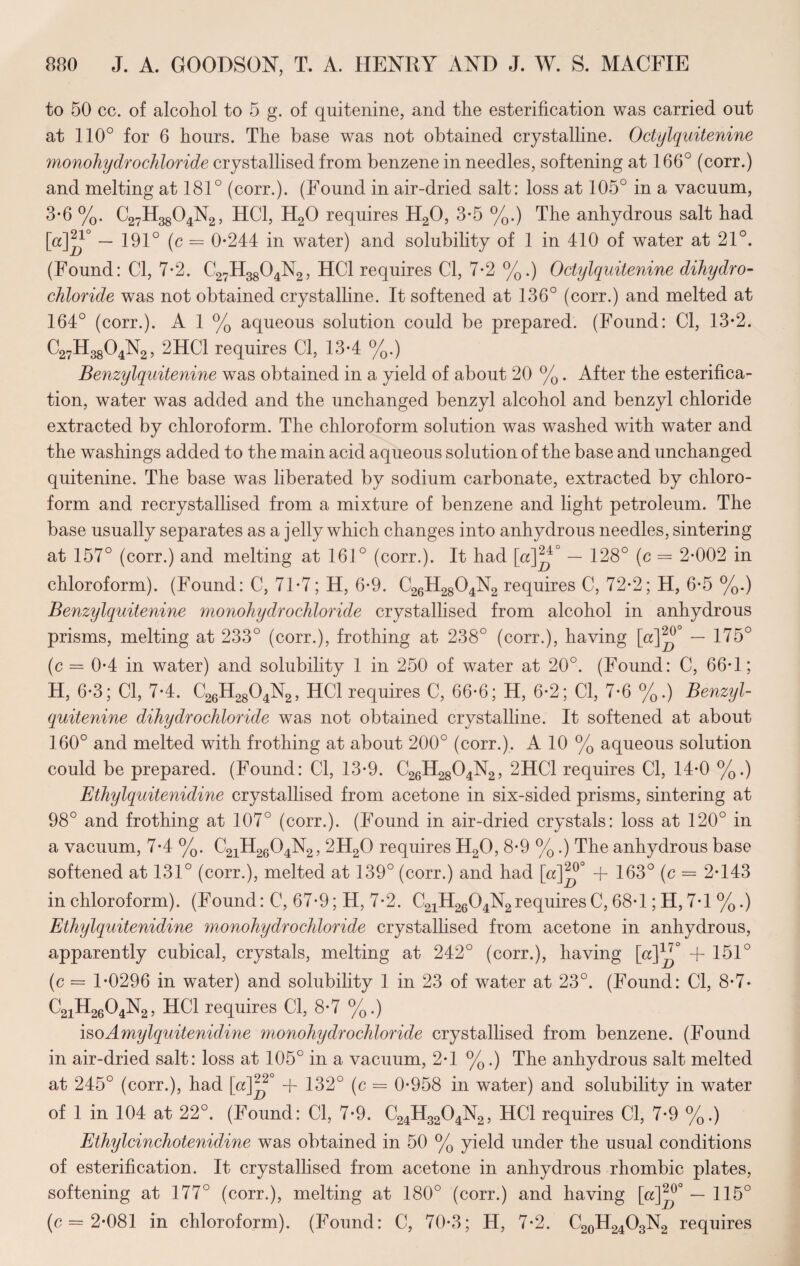 to 50 cc. of alcohol to 5 g. of quitenine, and the esterification was carried out at 110° for 6 hours. The base was not obtained crystalline. Octylquitenine monohydrochloride crystallised from benzene in needles, softening at 166° (corr.) and melting at 181° (corr.). (Found in air-dried salt: loss at 105° in a vacuum, 3-6 %. C27H3804N2, HC1, H20 requires H20, 3-5 %.) The anhydrous salt had [a]J — 191° (c = 0*244 in water) and solubility of 1 in 410 of water at 21°. (Found: Cl, 7*2. C27H3804N2, HC1 requires Cl, 7*2 %.) Octylquitenine dihydro- chloride was not obtained crystalline. It softened at 136° (corr.) and melted at 164° (corr.). A 1 % aqueous solution could be prepared. (Found: Cl, 13*2. C27H3804N2, 2HC1 requires Cl, 13*4 %.) Benzylquitenine was obtained in a yield of about 20 %. After the esterifica¬ tion, water was added and the unchanged benzyl alcohol and benzyl chloride extracted by chloroform. The chloroform solution was washed with water and the washings added to the main acid aqueous solution of the base and unchanged quitenine. The base was liberated by sodium carbonate, extracted by chloro¬ form and recrystallised from a mixture of benzene and light petroleum. The base usually separates as a jelly which changes into anhydrous needles, sintering at 157° (corr.) and melting at 161° (corr.). It had [«]^4° — 128° (c = 2*002 in chloroform). (Found: C, 71*7; H, 6*9. C26H2804N2 requires C, 72*2; H, 6*5 %.) Benzylquitenine monohydrochloride crystallised from alcohol in anhydrous prisms, melting at 233° (corr.), frothing at 238° (corr.), having [a]^° — 175° (c = 0*4 in water) and solubility 1 in 250 of water at 20°. (Found: C, 66*1; H, 6*3; Cl, 7*4. C26H2804N2, HC1 requires C, 66*6; H, 6*2; Cl, 7*6 %.) Benzyl¬ quitenine dihydrochloride was not obtained crystalline. It softened at about 160° and melted with frothing at about 200° (corr.). A 10 % aqueous solution could be prepared. (Found: Cl, 13*9. C26H2804N2, 2HC1 requires Cl, 14*0 %.) Ethylquitenidine crystallised from acetone in six-sided prisms, sintering at 98° and frothing at 107° (corr.). (Found in air-dried crystals: loss at 120° in a vacuum, 7*4 %. C21H2604N2, 2H20 requires H20, 8*9 %.) The anhydrous base softened at 131° (corr.), melted at 139° (corr.) and had [«]^°° + 163° (c = 2*143 in chloroform). (Found: C, 67*9; H, 7*2. C21H2604N2requiresC, 68*1; H,7*1 %.) Ethylquitenidine monohydrochloride crystalhsed from acetone in anhydrous, apparently cubical, crystals, melting at 242° (corr.), having [a]1^0 + 151° (c = 1*0296 in water) and solubility 1 in 23 of water at 23°. (Found: Cl, 8*7* C2iH2604N2, HC1 requires Cl, 8*7 %.) isoAmylquitenidine monohydrochloride crystallised from benzene. (Found in air-dried salt: loss at 105° in a vacuum, 2*1 %.) The anhydrous salt melted at 245° (corr.), had [a]^2° + 132° (c = 0*958 in water) and solubility in water of 1 in 104 at 22°. (Found: Cl, 7*9. C24H3204N2, HC1 requires Cl, 7*9 %.) Ethylcinchotenidine was obtained in 50 % yield under the usual conditions of esterification. It crystallised from acetone in anhydrous rhombic plates, softening at 177° (corr.), melting at 180° (corr.) and having [a]2^° — 115° (c = 2*081 in chloroform). (Found: C, 70*3; H, 7*2. C20H24O3N2 requires