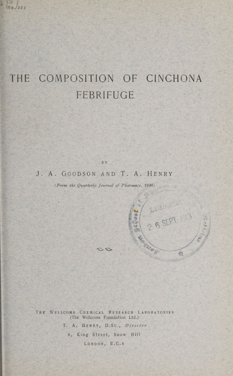 p ■No. 223 THE COMPOSITION OF CINCHONA FEBRIFUGE B Y J. A. Goodson and T. A. Henry The Wellcome Chemical Research Laboratories (The Wellcome Foundation Ltd.) T. A. Henry, D.SC., Director London, E.C. i Y U