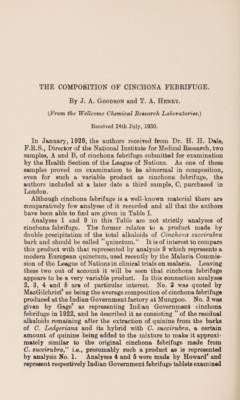 THE COMPOSITION OF CINCHONA FEBRIFUGE. By J. A. Goodson and T. A. Henry. (From the Wellcome Chemical Research Laboratories.) Received 14th July, 1930. In January, 1929, the authors received from Dr. H. H. Dale, F. R.S., Director of the National Institute for Medical Research, two samples, A and B, of cinchona febrifuge submitted for examination by the Health Section of the League of Nations. As one of these samples proved on examination to be abnormal in composition, even for such a variable product as cinchona febrifuge, the authors included at a later date a third sample, C, purchased in London. Although cinchona febrifuge is a well-known material there are comparatively few analyses of it recorded and all that the authors have been able to find are given in Table I. Analyses 1 and 9 in this Table are not strictly analyses of cinchona febrifuge. The former relates to a product made by double precipitation of the total alkaloids of Cinchona succirubra bark and should be called “quinetum.” It is of interest to compare this product with that represented by analysis 9 which represents a modern European quinetum, used recently by the Malaria Commis¬ sion of the League of Nations in clinical trials on malaria. Leaving these two out of account it will be seen that cinchona febrifuge appears to be a very variable product. In this connection analyses 2, 3, 4 and 6 are of particular interest. No. 2 was quoted by MacGilchrist2 as being the average composition of cinchona febrifuge produced at the Indian Government factory at Mungpoo. No. 3 was given by Gage3 as representing Indian Government cinchona febrifuge in 1922, and he described it as consisting “ of the residual alkaloids remaining after the extraction of quinine from the barks of C. Ledgeriana and its hybrid with C. succirubra, a certain amount of quinine being added to the mixture to make it approxi¬ mately similar to the original cinchona febrifuge made from G. succirubra,” i.e., presumably such a product as is represented by analysis No. 1. Analyses 4 and 5 were made by Howard4 and represent respectively Indian Government febrifuge tablets examined