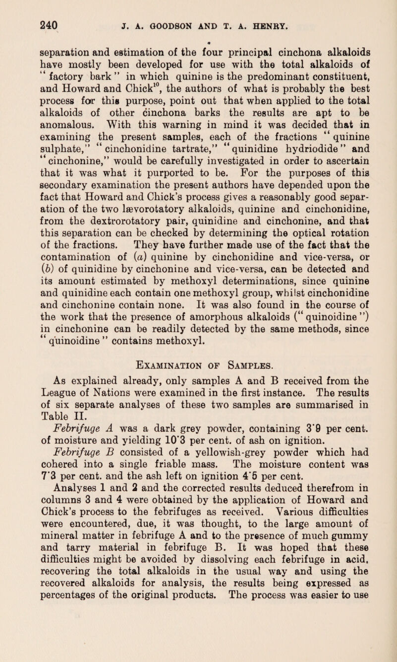 separation and estimation of the four principal cinchona alkaloids have mostly been developed for use with the total alkaloids of “factory bark” in which quinine is the predominant constituent, and Howard and Chick10, the authors of what is probably the best process for this purpose, point out that when applied to the total alkaloids of other cinchona barks the results are apt to be anomalous. With this warning in mind it was decided that in examining the present samples, each of the fractions “ quinine sulphate,” “ cinchonidine tartrate,” “quinidine hydriodide ” and “ cinchonine,” would be carefully investigated in order to ascertain that it was what it purported to be. For the purposes of this secondary examination the present authors have depended upon the fact that Howard and Chick’s process gives a reasonably good separ¬ ation of the two lsevorotatory alkaloids, quinine and cinchonidine, from the dextrorotatory pair, quinidine and cinchonine, and that this separation can be checked by determining the optical rotation of the fractions. They have further made use of the fact that the contamination of (a) quinine by cinchonidine and vice-versa, or (b) of quinidine by cinchonine and vice-versa, can be detected and its amount estimated by methoxyl determinations, since quinine and quinidine each contain one methoxyl group, whilst cinchonidine and cinchonine contain none. It was also found in the course of the work that the presence of amorphous alkaloids (“ quinoidine ”) in cinchonine can be readily detected by the same methods, since “ quinoidine ” contains methoxyl. Examination of Samples. As explained already, only samples A and B received from the League of Nations were examined in the first instance. The results of six separate analyses of these two samples are summarised in Table II. Febrifuge A was a dark grey powder, containing 3'9 per cent, of moisture and yielding 10'3 per cent, of ash on ignition. Febrifuge B consisted of a yellowish-grey powder which had cohered into a single friable mass. The moisture content was 7*3 per cent, and the ash left on ignition 4*5 per cent. Analyses 1 and 2 and the corrected results deduced therefrom in columns 3 and 4 were obtained by the application of Howard and Chick’s process to the febrifuges as received. Various difficulties were encountered, due, it was thought, to the large amount of mineral matter in febrifuge A and to the presence of much gummy and tarry material in febrifuge B. It was hoped that these difficulties might be avoided by dissolving each febrifuge in acid, recovering the total alkaloids in the usual way and using the recovered alkaloids for analysis, the results being expressed as percentages of the original products. The process was easier to use