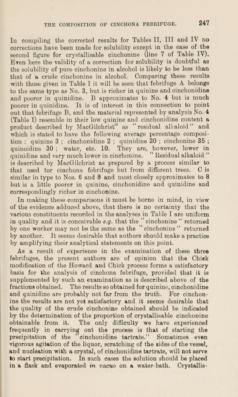 In compiling the corrected results for Tables II, III and IV no corrections have been made for solubility except in the case of the second figure for crystallisable cinchonine (line 7 of Table IV)„ Even here the validity of a correction for solubility is doubtful as the solubility of pure cinchonine in alcohol is likely to be less than that of a crude cinchonine in alcohol. Comparing these results with those given in Table I it will be seen that febrifuge A belongs to the same type as No. 3, but is richer in quinine and cinchonidine and poorer in quinidine. B approximates to No. 4 but is much poorer in quinidine. It is of interest in this connection to point out that febrifuge B, and the material represented by analysis No. 4 (Table I) resemble in their low quinine and cinchonidine content a product described by MacGilchrist18 as “ residual alkaloid ” and which is stated to have the following average percentage composi¬ tion : quinine 3 ; cinchonidine 2 ; quinidine 20 ; cinchonine 35 ; quinoidine 30 ; water, etc. 10. They are, however, lower in quinidine and very much lower in cinchonine. “ Residual alkaloid ” is described by MacGilchrist as prepared by a process similar to that used tor cinchona febrifuge but from different trees. C is similar in type to Nos. 6 and 8 and most closely approximates to 8 but is a little poorer in quinine, cinchonidine and quinidine and correspondingly richer in cinchonine. In making these comparisons it must be borne in mind, in view of the evidence adduced above, that there is no certainty that the various constituents recorded in the analyses in Table I are uniform in quality and it is conceivable e.g. that the ‘ cinchonine ” returned by one worker may not be the same as the “ cinchonine ” returned by another. It seems desirable that authors should make a practice by amplifying their analytical statements on this point. As a result of experience in the examination of these three febrifuges, the present authors are of opinion that the Chick modification of the Howard and Chick process forms a satisfactory basis for the analysis of cinchona febrifuge, provided that it is supplemented by such an examination as is described above of the fractions obtained. The results so obtained for quinine, cinchonidine and quinidine are probably not far from the truth. For cinchon¬ ine the results are not yet satisfactory and it seems desirable that the quality of the crude cinchonine obtained should be indicated by the determination of the proportion of crystallisable cinchonine obtainable from it. The only difficulty we have experienced frequently in carrying out the process is that of starting the precipitation of the “cinchonidine tartrate.” Sometimes even vigorous agitation of the liquor, scratching of the sides of the vessel, and nucleation with a crystal, of cinchonidine tartrate, will not serve to start precipitation. In such cases the solution should be placed in a flask and evaporated in vacuo on a water-bath. Crystallis-