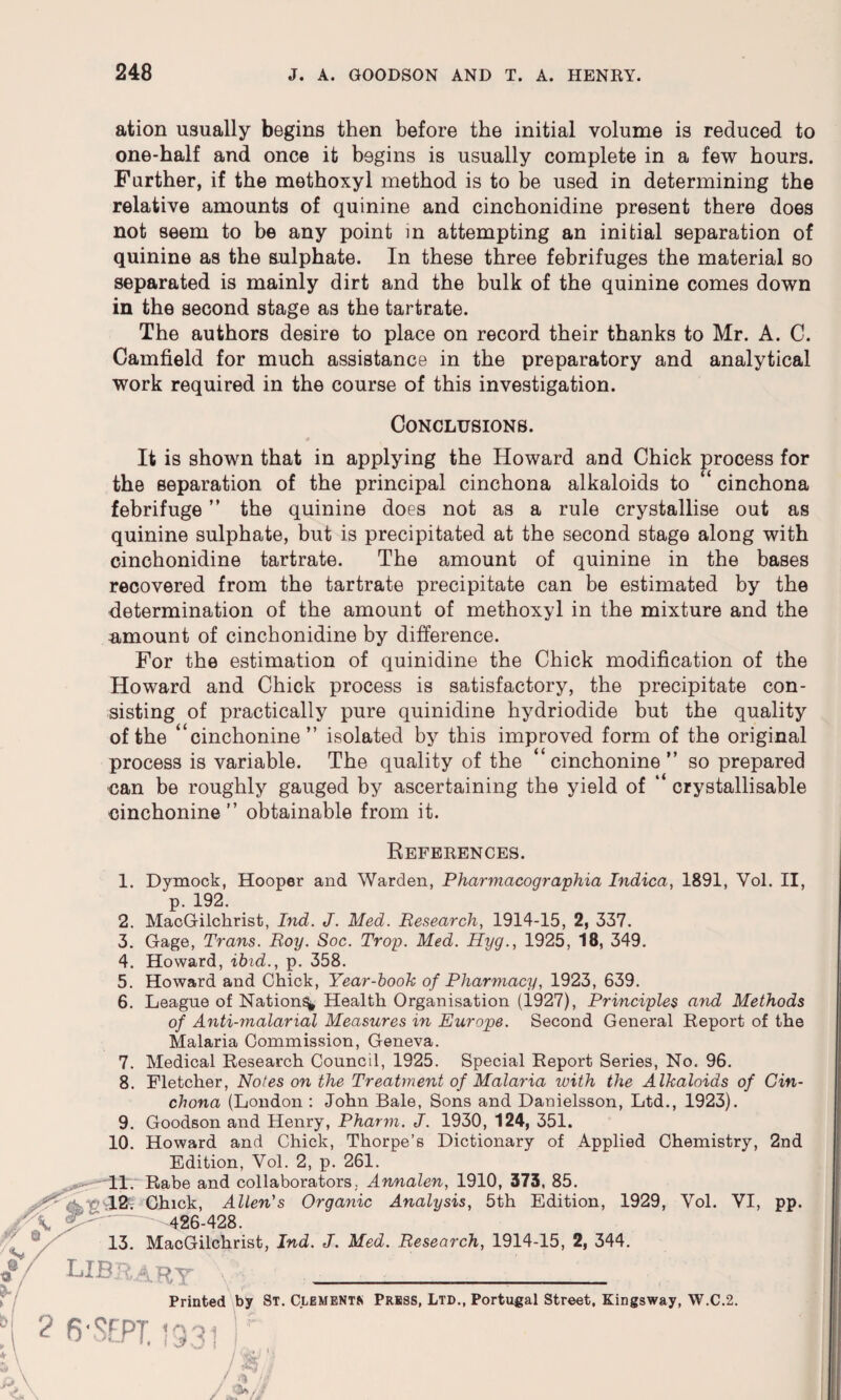 ation usually begins then before the initial volume is reduced to one-half and once it begins is usually complete in a few hours. Farther, if the methoxyl method is to be used in determining the relative amounts of quinine and cinchonidine present there does not seem to be any point in attempting an initial separation of quinine as the sulphate. In these three febrifuges the material so separated is mainly dirt and the bulk of the quinine comes down in the second stage as the tartrate. The authors desire to place on record their thanks to Mr. A. C. Camfield for much assistance in the preparatory and analytical work required in the course of this investigation. Conclusions. It is shown that in applying the Howard and Chick process for the separation of the principal cinchona alkaloids to “ cinchona febrifuge ” the quinine does not as a rule crystallise out as quinine sulphate, but is precipitated at the second stage along with cinchonidine tartrate. The amount of quinine in the bases recovered from the tartrate precipitate can be estimated by the determination of the amount of methoxyl in the mixture and the amount of cinchonidine by difference. For the estimation of quinidine the Chick modification of the Howard and Chick process is satisfactory, the precipitate con¬ sisting of practically pure quinidine hydriodide but the quality of the “cinchonine” isolated by this improved form of the original process is variable. The quality of the “cinchonine” so prepared can be roughly gauged by ascertaining the yield of “ crystallisable cinchonine” obtainable from it. References. 1. Dymock, Hooper and Warden, Pharmacographia Indica, 1891, Yol. II, p. 192. 2. MacGilchrist, Ind. J. Med. Research, 1914-15, 2, 337. 3. Gage, Trans. Roy. Soc. Trop. Med. Hyg., 1925, 18, 349. 4. Howard, ibid., p. 358. 5. Howard and Chick, Year-book of Pharmacy, 1923, 639. 6. League of Nation^ Health Organisation (1927), Principles and Methods of Anti-malarial Measures in Europe. Second General Report of the Malaria Commission, Geneva. 7. Medical Research Council, 1925. Special Report Series, No. 96. 8. Fletcher, Notes on the Treatment of Malaria with the Alkaloids of Cin¬ chona (London : John Bale, Sons and Danielsson, Ltd., 1923). 9. Goodson and Henry, Pharm. J. 1930, 124, 351. 10. Howard and Chick, Thorpe’s Dictionary of Applied Chemistry, 2nd Edition, Vol. 2, p. 261. 11. Rabe and collaborators. Annalen, 1910, 373, 85. 12. Chick, Allen's Organic Analysis, 5th Edition, 1929, Yol. VI, pp. j/K ' -426-428. 13. MacGilchrist, Ind. J. Med. Research, 1914-15, 2, 344. O*/ library ____ Printed by St. Clements Press, Ltd., Portugal Street, Kingsway, W.C.2. 2 6' SEPT.! 3 3 / W i AU