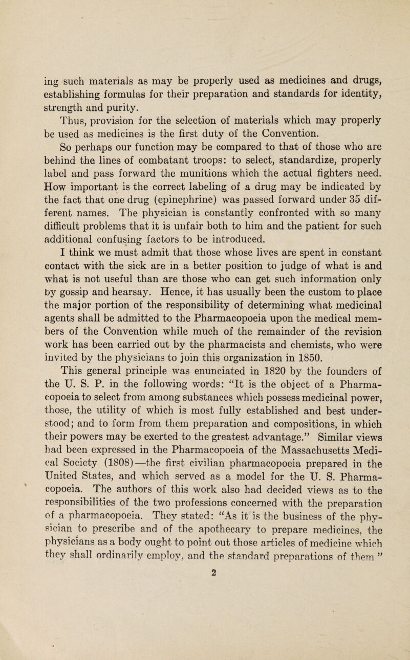 ing such materials as may be properly used as medicines and drugs, establishing formulas for their preparation and standards for identity, strength and purity. Thus, provision for the selection of materials which may properly be used as medicines is the first duty of the Convention. So perhaps our function may be compared to that of those who are behind the lines of combatant troops: to select, standardize, properly label and pass forward the munitions which the actual fighters need. How important is the correct labeling of a drug may be indicated by the fact that one drug (epinephrine) was passed forward under 35 dif¬ ferent names. The physician is constantly confronted with so many difficult problems that it is unfair both to him and the patient for such additional confusing factors to be introduced. I think we must admit that those whose lives are spent in constant contact with the sick are in a better position to judge of what is and what is not useful than are those who can get such information only by gossip and hearsay. Hence, it has usually been the custom to place the major portion of the responsibility of determining what medicinal agents shall be admitted to the Pharmacopoeia upon the medical mem¬ bers of the Convention while much of the remainder of the revision work has been carried out by the pharmacists and chemists, who were invited by the physicians to join this organization in 1850. This general principle was enunciated in 1820 by the founders of the U. S. P. in the following words: ‘Tt is the object of a Pharma¬ copoeia to select from among substances which possess medicinal power, those, the utility of which is most fully established and best under¬ stood; and to form from them preparation and compositions, in which their pawers may be exerted to the greatest advantage.’’ Similar views had been expressed in the Pharmacopoeia of the Massachusetts Medi¬ cal Society (1808)—the first civilian pharmacopoeia prepared in the United States, and which served as a model for the U. S. Pharma¬ copoeia. The authors of this work also had decided views as to the responsibilities of the two professions concerned with the preparation of a pharmacopoeia. They stated: “As it is the business of the phy¬ sician to prescribe and of the apothecary to prepare medicines, the physicians as a body ought to point out those articles of medicine which they shall ordinarily employ, and the standard preparations of them ”