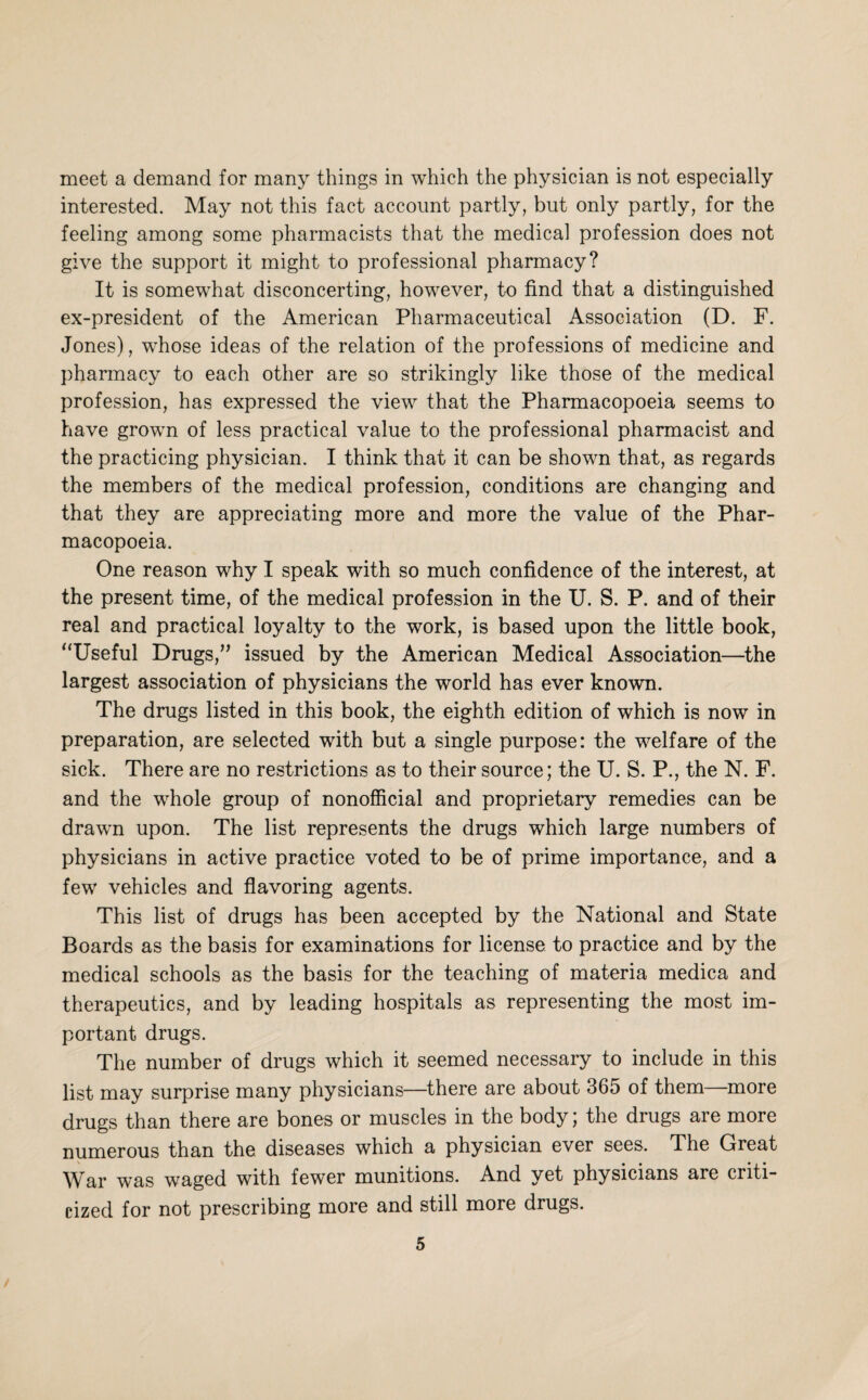 meet a demand for many things in which the physician is not especially interested. May not this fact account partly, but only partly, for the feeling among some pharmacists that the medical profession does not give the support it might to professional pharmacy? It is somewhat disconcerting, however, to find that a distinguished ex-president of the American Pharmaceutical Association (D. F. Jones), whose ideas of the relation of the professions of medicine and pharmacy to each other are so strikingly like those of the medical profession, has expressed the view that the Pharmacopoeia seems to have grown of less practical value to the professional pharmacist and the practicing physician. I think that it can be shown that, as regards the members of the medical profession, conditions are changing and that they are appreciating more and more the value of the Phar¬ macopoeia. One reason why I speak with so much confidence of the interest, at the present time, of the medical profession in the U. S. P. and of their real and practical loyalty to the work, is based upon the little book, “Useful Drugs,” issued by the American Medical Association—^the largest association of physicians the world has ever known. The drugs listed in this book, the eighth edition of which is now in preparation, are selected with but a single purpose: the welfare of the sick. There are no restrictions as to their source; the U. S. P., the N. F. and the whole group of nonofficial and proprietary remedies can be drawm upon. The list represents the drugs which large numbers of physicians in active practice voted to be of prime importance, and a few vehicles and flavoring agents. This list of drugs has been accepted by the National and State Boards as the basis for examinations for license to practice and by the medical schools as the basis for the teaching of materia medica and therapeutics, and by leading hospitals as representing the most im¬ portant drugs. The number of drugs which it seemed necessary to include in this list may surprise many physicians—^there are about 365 of them—more drugs than there are bones or muscles in the body; the drugs are more numerous than the diseases which a physician ever sees. The Great War was waged with fewer munitions. And yet physicians are criti¬ cized for not prescribing more and still more drugs.