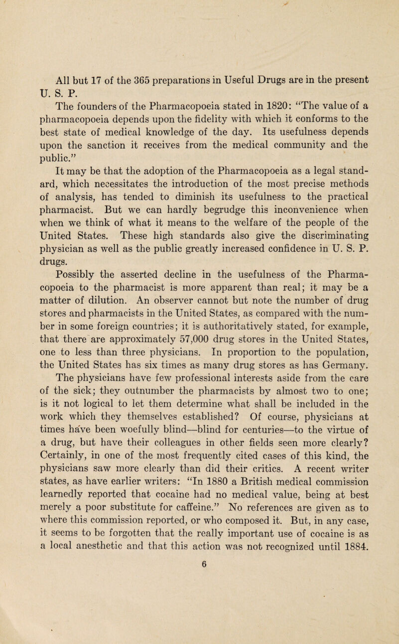All but 17 of the 365 preparations in Useful Drugs are in the present U. S. R The founders of the Pharmacopoeia stated in 1820: ‘^The value of a pharmacopoeia depends upon the fidelity with which it conforms to the best state of medical knowledge of the day. Its usefulness depends upon the sanction it receives from the medical community and the public.” It may be that the adoption of the Pharmacopoeia as a legal stand¬ ard, which necessitates the introduction of the most precise methods of analysis, has tended to diminish its usefulness to the. practical pharmacist. But we can hardly begrudge this inconvenience when when we think of what it means to the welfare of the people of the United States. These high standards also give the discriminating physician as well as the public greatly increased confidence in U. S. P. drugs. Possibly the asserted decline in the usefulness of the Pharma¬ copoeia to the pharmacist is more apparent than real; it may be a matter of dilution. An observer cannot but note the number of drug stores and pharmacists in the United States, as compared with the num¬ ber in some foreign countries; it is authoritatively stated, for example, that there are approximately 57,000 drug stores in the United States, one to less than three physicians. In proportion to the population, the United States has six times as many drug stores as has Germany. The physicians have few professional interests aside from the care of the sick; they outnumber the pharmacists by almost two to one; is it not logical to let them determine what shall be included in the work which they themselves established? Of course, physicians at times have been woefully blind—blind for centuries—to the virtue of a drug, but have their colleagues in other fields seen more clearly? Certainly, in one of the most frequently cited cases of this kind, the physicians saw more clearly than did their critics. A recent writer states, as have earlier writers: ‘Tn 1880 a British medical commission learnedly reported that cocaine had no medical value, being at best merely a poor substitute for caffeine.” No references are given as to where this commission reported, or who composed it. But, in any case, it seems to be forgotten that the really important use of cocaine is as a local anesthetic and that this action was not recognized until 1884.