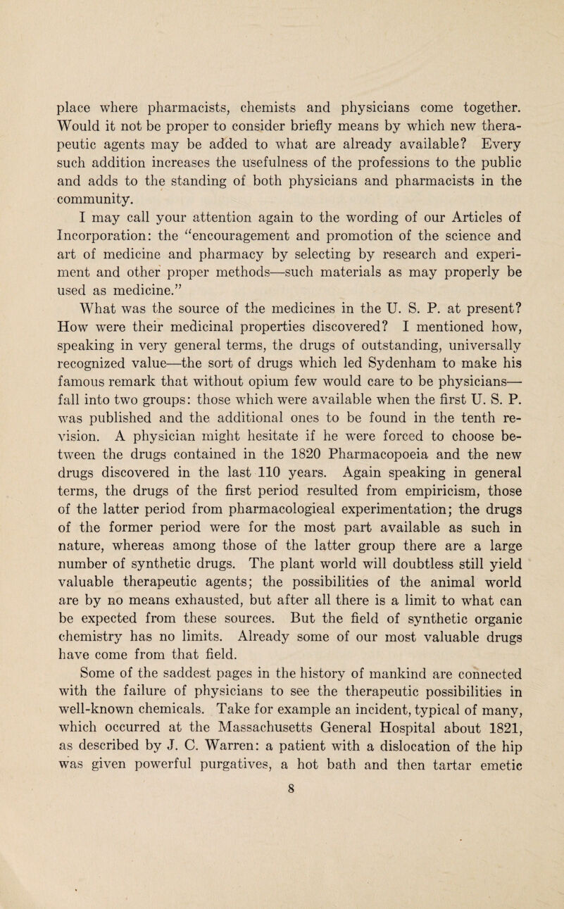 place where pharmacists, chemists and physicians come together. Would it not be proper to consider briefly means by which nev/ thera¬ peutic agents may be added to what are already available? Every such addition increases the usefulness of the professions to the public and adds to the standing of both physicians and pharmacists in the community. I may call your attention again to the wording of our Articles of Incorporation: the ^^encouragement and promotion of the science and art of medicine and pharmacy by selecting by research and experi¬ ment and other proper methods—such materials as may properly be used as medicine.” What was the source of the medicines in the U. S. P. at present? How were their medicinal properties discovered? I mentioned how, speaking in very general terms, the drugs of outstanding, universally recognized value—the sort of drugs which led Sydenham to make his famous remark that without opium few would care to be physicians— fall into two groups: those which were available when the first U. S. P. was published and the additional ones to be found in the tenth re¬ vision. A physician might hesitate if he were forced to choose be¬ tween the drugs contained in the 1820 Pharmacopoeia and the new drugs discovered in the last 110 years. Again speaking in general terms, the drugs of the first period resulted from empiricism, those of the latter period from pharmacologieal experimentation; the drugs of the former period v/ere for the most part available as such in nature, whereas among those of the latter group there are a large number of synthetic drugs. The plant world will doubtless still yield valuable therapeutic agents; the possibilities of the animal world are by no means exhausted, but after all there is a limit to what can be expected from these sources. But the field of synthetic organic chemistry has no limits. Already some of our most valuable drugs have come from that field. Some of the saddest pages in the history of mankind are connected with the failure of physicians to see the therapeutic possibilities in well-known chemicals. Take for example an incident, typical of many, which occurred at the Massachusetts General Hospital about 1821, as described by J. C. Warren: a patient with a dislocation of the hip was given powerful purgatives, a hot bath and then tartar emetic