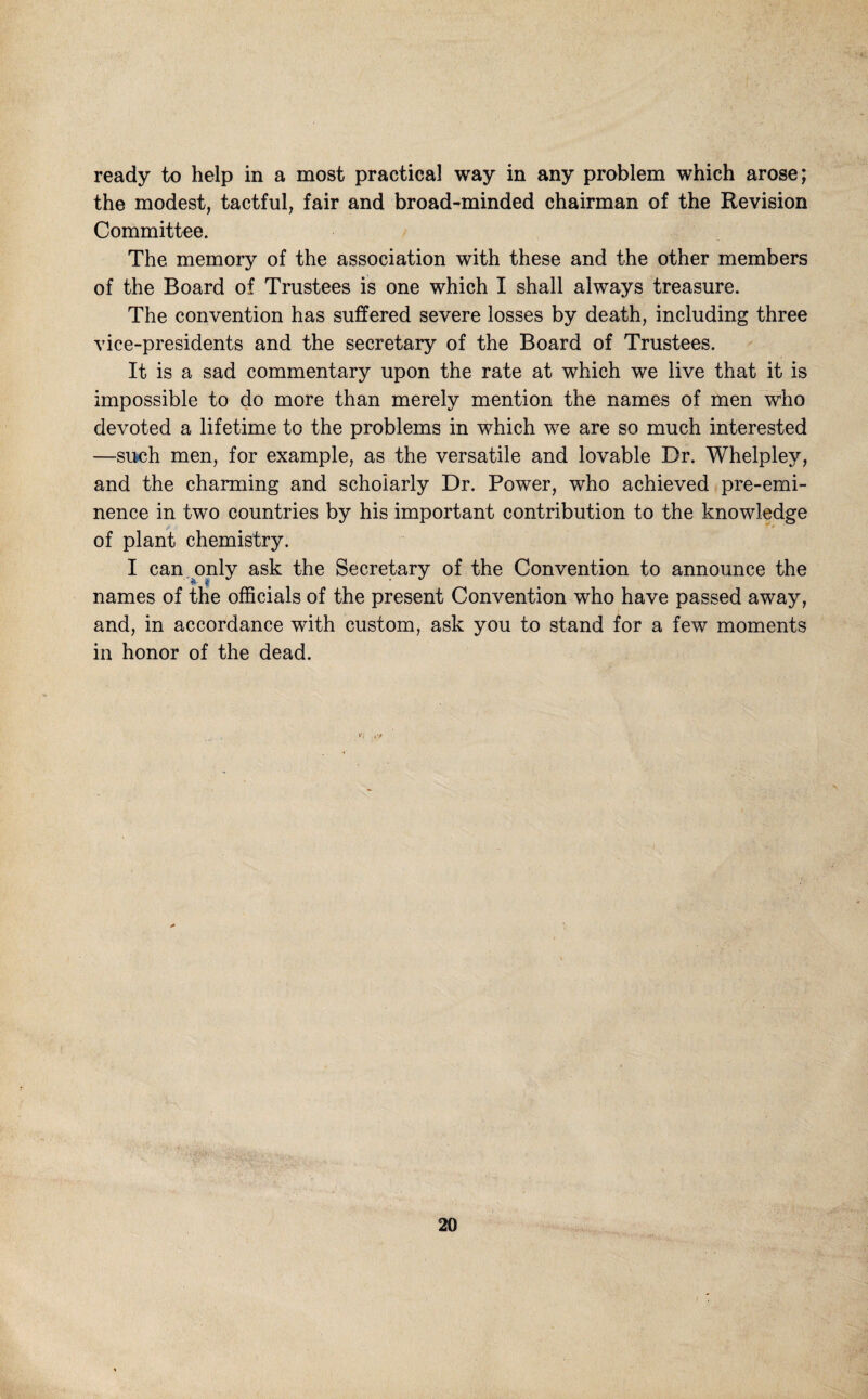 ready to help in a most practical way in any problem which arose; the modest, tactful, fair and broad-minded chairman of the Revision Committee. The memory of the association with these and the other members of the Board of Trustees is one which I shall always treasure. The convention has suffered severe losses by death, including three vice-presidents and the secretary of the Board of Trustees. It is a sad commentary upon the rate at which we live that it is impossible to do more than merely mention the names of men who devoted a lifetime to the problems in which we are so much interested —siKih men, for example, as the versatile and lovable Dr. Whelpley, and the charming and scholarly Dr. Power, who achieved pre-emi¬ nence in two countries by his important contribution to the knowledge of plant chemistry. I can, only ask the Secretory of the Convention to announce the names of the officials of the present Convention who have passed away, and, in accordance with custom, ask you to stand for a few moments in honor of the dead.