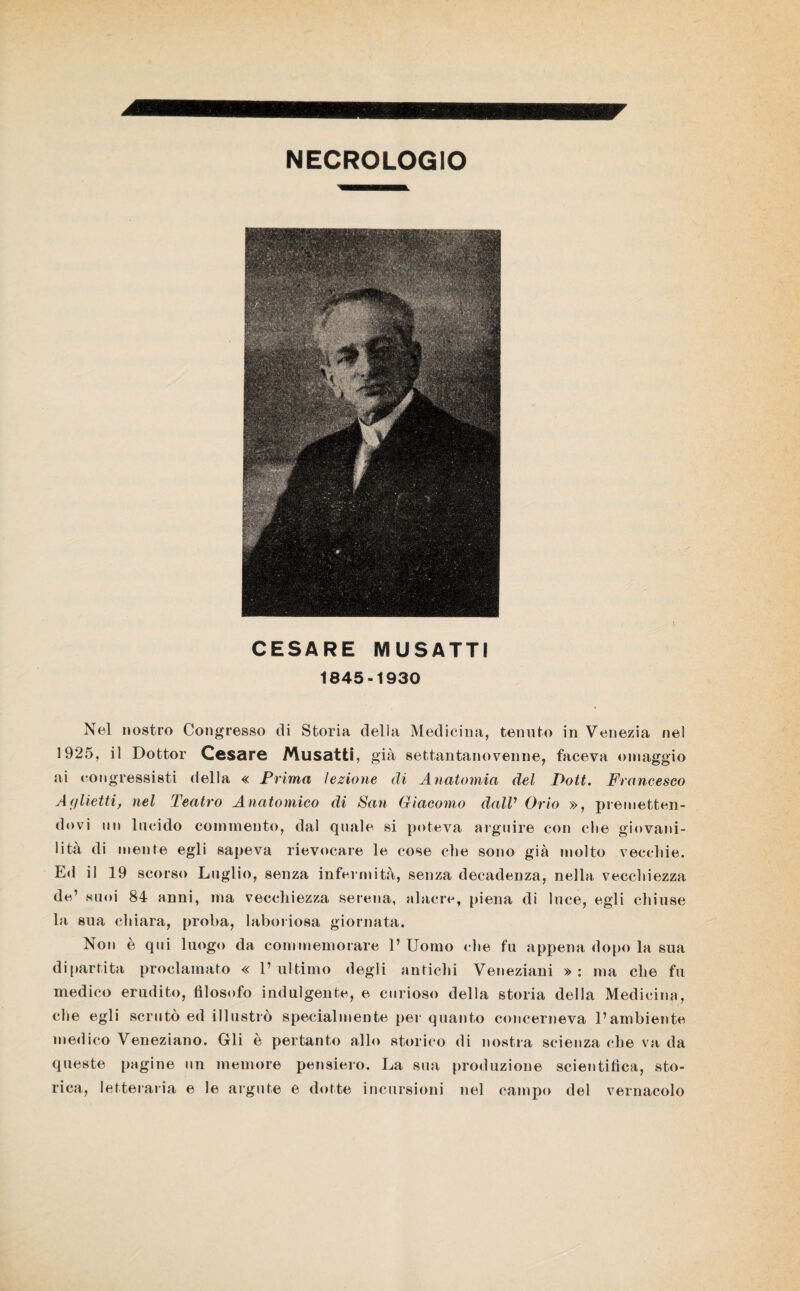NECROLOGIO CESARE MUSATTI 1845-1930 Nel nostro Congresso di Storia della Medicina, tenuto in Venezia nel 1925, il Dottor Cesare Musatti, già settantanovenne, faceva omaggio ai congressisti della « Prima lezione di Anatomia del Poti. Francesco Aglietti, nel Teatro Anatomico di San Giacomo dalV Orio », premetten¬ dovi un lucido commento, dal quale si poteva arguire con die giovani- lità di mente egli sapeva rievocare le cose che sono già molto vecchie. Ed il 19 scorso Luglio, senza infermità, senza decadenza, nella vecchiezza de’ suoi 84 anni, ma vecchiezza serena, alacre, piena di luce, egli chiuse la sua. chiara, proba, laboriosa giornata. Non è qui luogo da commemorare 1’ Uomo che fu appena dopo la sua di partita proclamato « l’ultimo degli antichi Veneziani »: ma che fu medico erudito, filosofo indulgente, e curioso della storia della Medicina, che egli scrutò ed illustrò specialmente per quanto concerneva l’ambiente medico Veneziano. Gli è pertanto allo storico di nostra scienza che va da queste pagine un memore pensiero. La sua produzione scientifica, sto¬ rica, letteraria e le argute e dotte incursioni nel campo del vernacolo