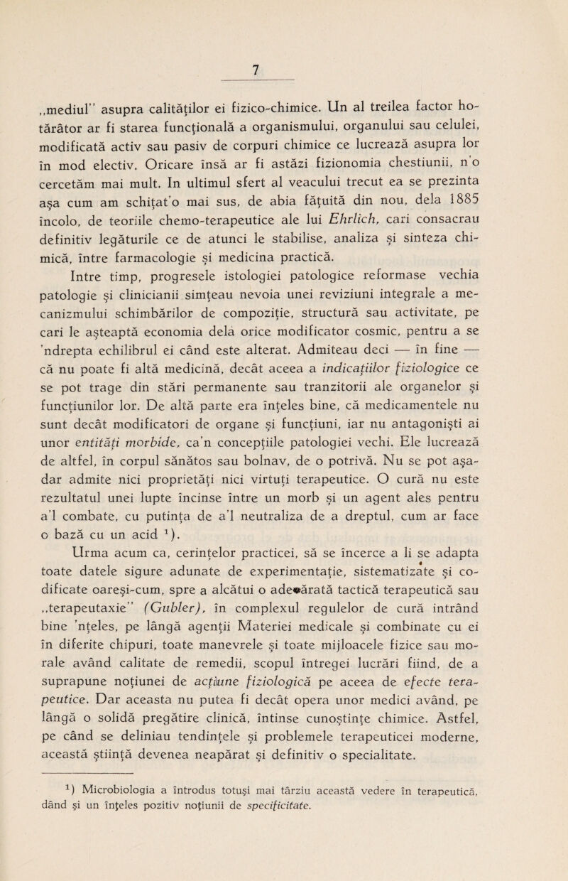 ,,mediul’’ asupra calităţilor ei fizico-chimice. Un al treilea factor ho¬ tărâtor ar fi starea funcţională a organismului, organului sau celulei, modificată activ sau pasiv de corpuri chimice ce lucrează asupra lor în mod electiv. Oricare însă ar fi astăzi fizionomia chestiunii, no cercetăm mai mult. In ultimul sfert al veacului trecut ea se prezintă asa cum am schitat’o mai sus, de abia făţuită din nou, dela î8o5 încolo, de teoriile chemo-terapeutice ale lui Ehrlîch, cari consacrau definitiv legăturile ce de atunci le stabilise, analiza şi sinteza chi¬ mică, între farmacologie şi medicina practică. Intre timp, progresele istologiei patologice reformase vechia patologie şi clinicianii simţeau nevoia unei reviziuni integrale a me- canizmului schimbărilor de compoziţie, structură sau activitate, pe cari le aşteaptă economia dela orice modificator cosmic, pentru a se ’ndrepta echilibrul ei când este alterat. Admiteau deci — în fine — că nu poate fi altă medicină, decât aceea a indicaţiilor fiziologice ce se pot trage din stări permanente sau tranzitorii ale organelor şi funcţiunilor lor. De altă parte era înţeles bine, că medicamentele nu sunt decât modificatori de organe şi funcţiuni, iar nu antagonişti ai unor entităţi morbide, ca’n concepţiile patologiei vechi. Ele lucrează de altfel, în corpul sănătos sau bolnav, de o potrivă. Nu se pot aşa¬ dar admite nici proprietăţi nici virtuţi terapeutice. O cură nu este rezultatul unei lupte încinse între un morb şi un agent ales pentru a’l combate, cu putinţa de a’l neutraliza de a dreptul, cum ar face o bază cu un acid 1). Urma acum ca, cerinţelor practicei, să se încerce a li se adapta toate datele sigure adunate de experimentaţie, sistematizate şi co¬ dificate oareşi-cum, spre a alcătui o adevărată tactică terapeutică sau ,,terapeutaxie” (Gubler), în complexul regulelor de cură intrând bine ’nţeles, pe lângă agenţii Materiei medicale şi combinate cu ei în diferite chipuri, toate manevrele şi toate mijloacele fizice sau mo¬ rale având calitate de remedii, scopul întregei lucrări fiind, de a suprapune noţiunei de acţiune fiziologică pe aceea de efecte tera¬ peutice. Dar aceasta nu putea fi decât opera unor medici având, pe lângă o solidă pregătire clinică, întinse cunoştinţe chimice. Astfel, pe când se deliniau tendinţele şi problemele terapeuticei moderne, această ştiinţă devenea neapărat şi definitiv o specialitate. 1) Microbiologia a introdus totuşi mai târziu această vedere în terapeutică, dând şi un înţeles pozitiv noţiunii de specificitate.